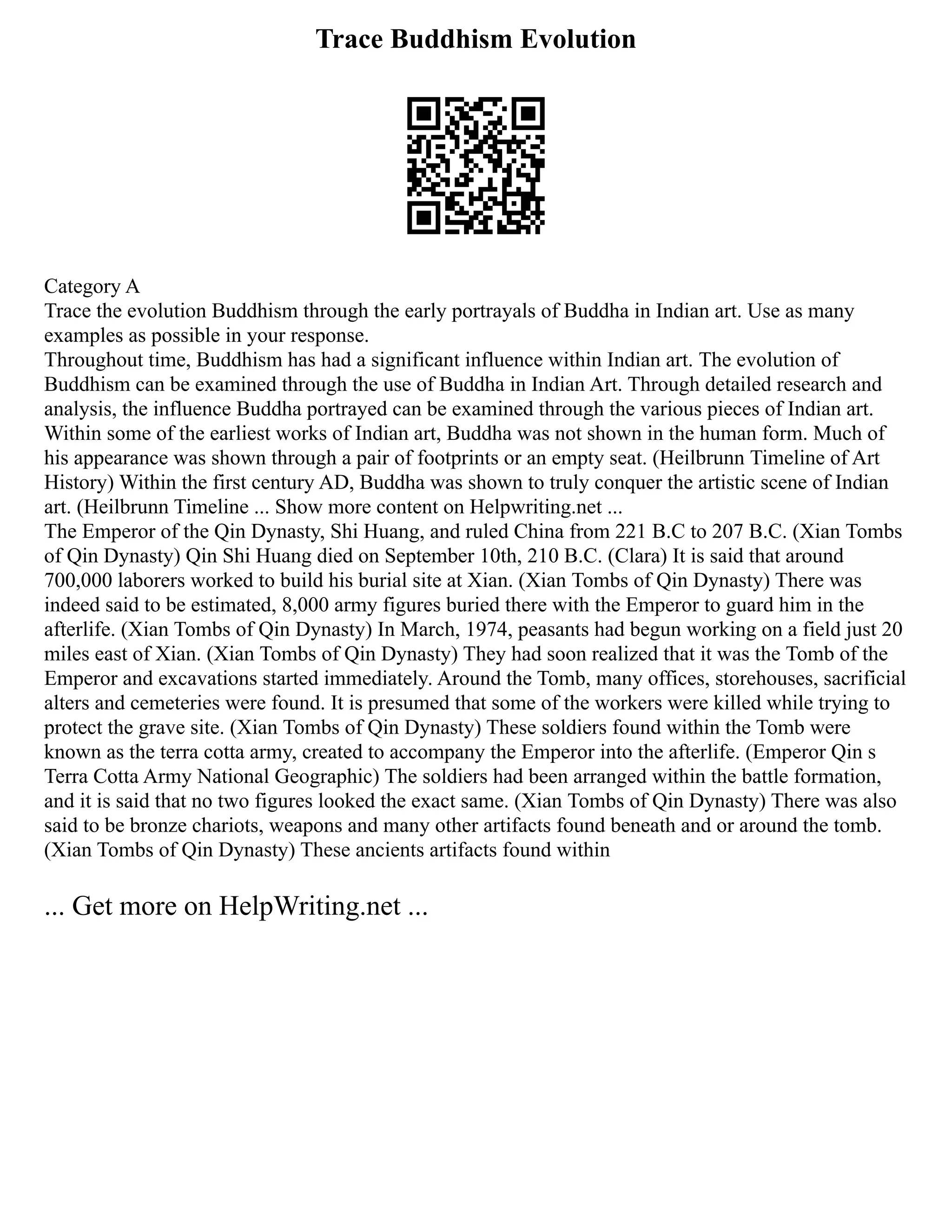 Trace Buddhism Evolution
Category A
Trace the evolution Buddhism through the early portrayals of Buddha in Indian art. Use as many
examples as possible in your response.
Throughout time, Buddhism has had a significant influence within Indian art. The evolution of
Buddhism can be examined through the use of Buddha in Indian Art. Through detailed research and
analysis, the influence Buddha portrayed can be examined through the various pieces of Indian art.
Within some of the earliest works of Indian art, Buddha was not shown in the human form. Much of
his appearance was shown through a pair of footprints or an empty seat. (Heilbrunn Timeline of Art
History) Within the first century AD, Buddha was shown to truly conquer the artistic scene of Indian
art. (Heilbrunn Timeline ... Show more content on Helpwriting.net ...
The Emperor of the Qin Dynasty, Shi Huang, and ruled China from 221 B.C to 207 B.C. (Xian Tombs
of Qin Dynasty) Qin Shi Huang died on September 10th, 210 B.C. (Clara) It is said that around
700,000 laborers worked to build his burial site at Xian. (Xian Tombs of Qin Dynasty) There was
indeed said to be estimated, 8,000 army figures buried there with the Emperor to guard him in the
afterlife. (Xian Tombs of Qin Dynasty) In March, 1974, peasants had begun working on a field just 20
miles east of Xian. (Xian Tombs of Qin Dynasty) They had soon realized that it was the Tomb of the
Emperor and excavations started immediately. Around the Tomb, many offices, storehouses, sacrificial
alters and cemeteries were found. It is presumed that some of the workers were killed while trying to
protect the grave site. (Xian Tombs of Qin Dynasty) These soldiers found within the Tomb were
known as the terra cotta army, created to accompany the Emperor into the afterlife. (Emperor Qin s
Terra Cotta Army National Geographic) The soldiers had been arranged within the battle formation,
and it is said that no two figures looked the exact same. (Xian Tombs of Qin Dynasty) There was also
said to be bronze chariots, weapons and many other artifacts found beneath and or around the tomb.
(Xian Tombs of Qin Dynasty) These ancients artifacts found within
... Get more on HelpWriting.net ...
 