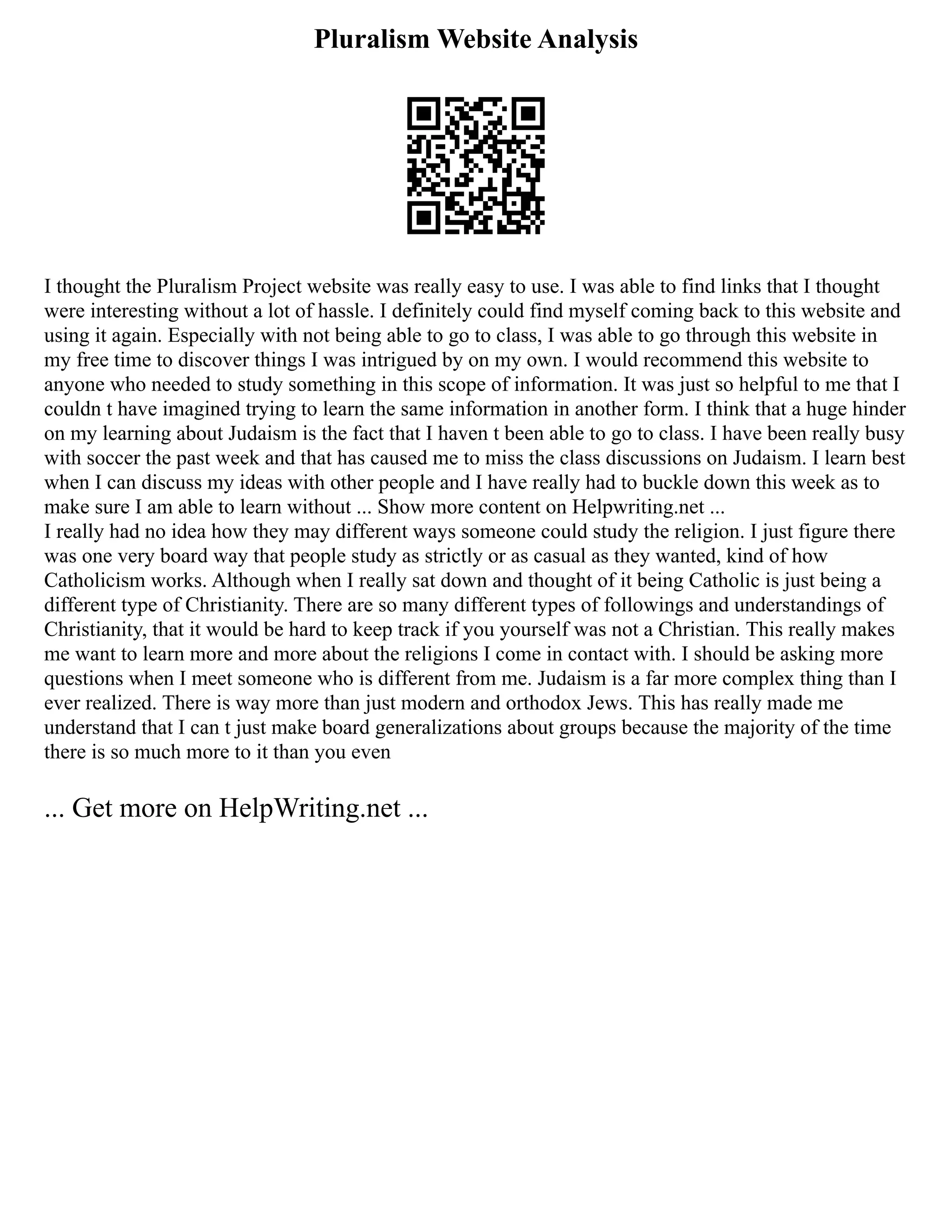Pluralism Website Analysis
I thought the Pluralism Project website was really easy to use. I was able to find links that I thought
were interesting without a lot of hassle. I definitely could find myself coming back to this website and
using it again. Especially with not being able to go to class, I was able to go through this website in
my free time to discover things I was intrigued by on my own. I would recommend this website to
anyone who needed to study something in this scope of information. It was just so helpful to me that I
couldn t have imagined trying to learn the same information in another form. I think that a huge hinder
on my learning about Judaism is the fact that I haven t been able to go to class. I have been really busy
with soccer the past week and that has caused me to miss the class discussions on Judaism. I learn best
when I can discuss my ideas with other people and I have really had to buckle down this week as to
make sure I am able to learn without ... Show more content on Helpwriting.net ...
I really had no idea how they may different ways someone could study the religion. I just figure there
was one very board way that people study as strictly or as casual as they wanted, kind of how
Catholicism works. Although when I really sat down and thought of it being Catholic is just being a
different type of Christianity. There are so many different types of followings and understandings of
Christianity, that it would be hard to keep track if you yourself was not a Christian. This really makes
me want to learn more and more about the religions I come in contact with. I should be asking more
questions when I meet someone who is different from me. Judaism is a far more complex thing than I
ever realized. There is way more than just modern and orthodox Jews. This has really made me
understand that I can t just make board generalizations about groups because the majority of the time
there is so much more to it than you even
... Get more on HelpWriting.net ...
 