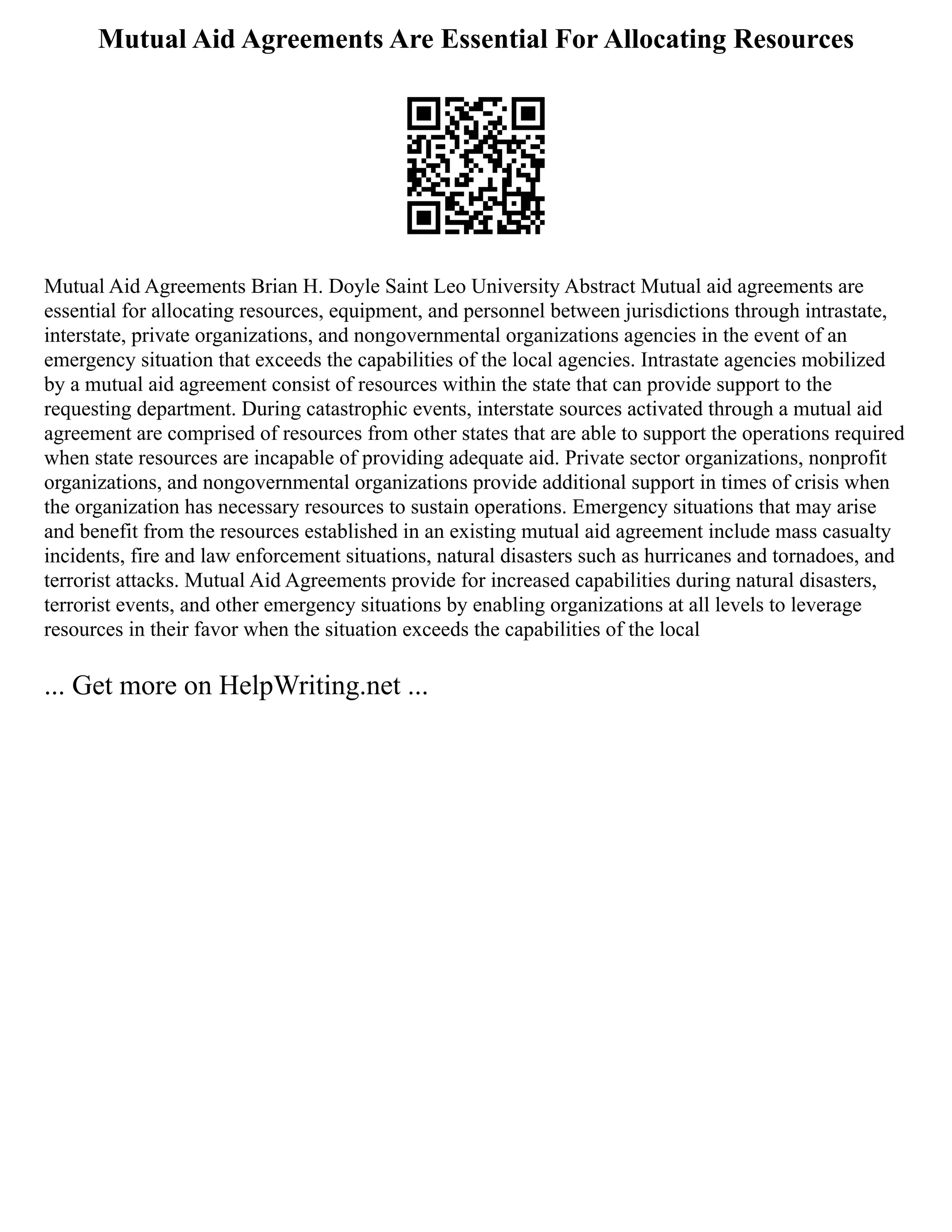Mutual Aid Agreements Are Essential For Allocating Resources
Mutual Aid Agreements Brian H. Doyle Saint Leo University Abstract Mutual aid agreements are
essential for allocating resources, equipment, and personnel between jurisdictions through intrastate,
interstate, private organizations, and nongovernmental organizations agencies in the event of an
emergency situation that exceeds the capabilities of the local agencies. Intrastate agencies mobilized
by a mutual aid agreement consist of resources within the state that can provide support to the
requesting department. During catastrophic events, interstate sources activated through a mutual aid
agreement are comprised of resources from other states that are able to support the operations required
when state resources are incapable of providing adequate aid. Private sector organizations, nonprofit
organizations, and nongovernmental organizations provide additional support in times of crisis when
the organization has necessary resources to sustain operations. Emergency situations that may arise
and benefit from the resources established in an existing mutual aid agreement include mass casualty
incidents, fire and law enforcement situations, natural disasters such as hurricanes and tornadoes, and
terrorist attacks. Mutual Aid Agreements provide for increased capabilities during natural disasters,
terrorist events, and other emergency situations by enabling organizations at all levels to leverage
resources in their favor when the situation exceeds the capabilities of the local
... Get more on HelpWriting.net ...
 
