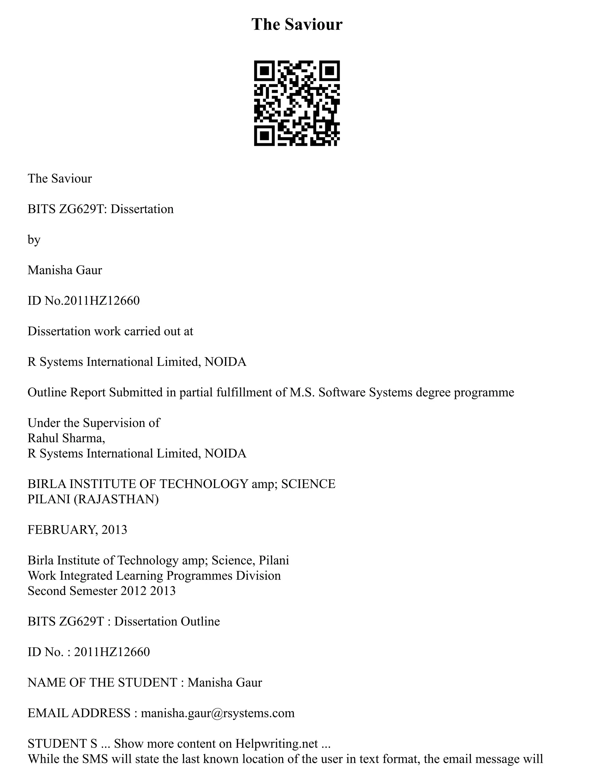 The Saviour
The Saviour
BITS ZG629T: Dissertation
by
Manisha Gaur
ID No.2011HZ12660
Dissertation work carried out at
R Systems International Limited, NOIDA
Outline Report Submitted in partial fulfillment of M.S. Software Systems degree programme
Under the Supervision of
Rahul Sharma,
R Systems International Limited, NOIDA
BIRLA INSTITUTE OF TECHNOLOGY amp; SCIENCE
PILANI (RAJASTHAN)
FEBRUARY, 2013
Birla Institute of Technology amp; Science, Pilani
Work Integrated Learning Programmes Division
Second Semester 2012 2013
BITS ZG629T : Dissertation Outline
ID No. : 2011HZ12660
NAME OF THE STUDENT : Manisha Gaur
EMAIL ADDRESS : manisha.gaur@rsystems.com
STUDENT S ... Show more content on Helpwriting.net ...
While the SMS will state the last known location of the user in text format, the email message will
 