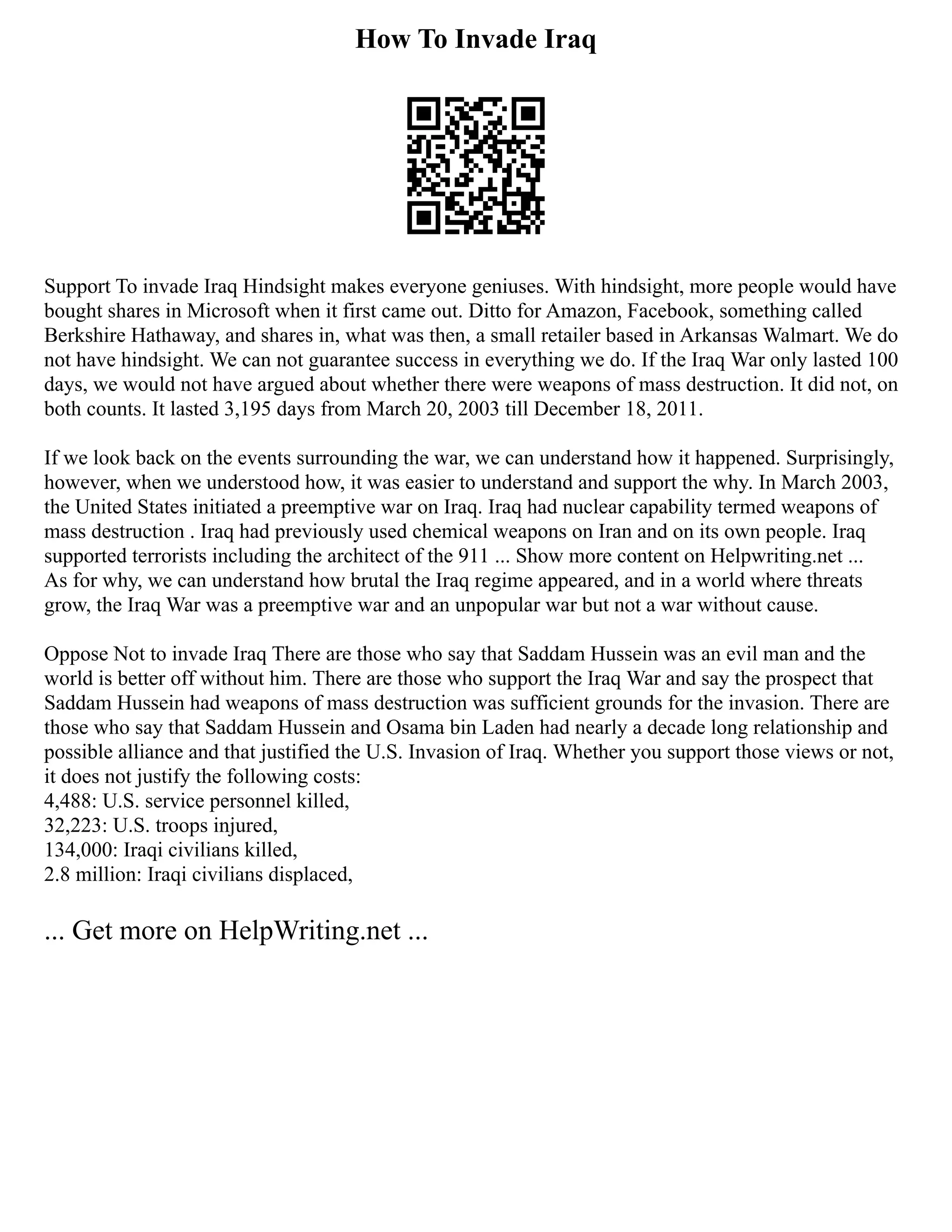 How To Invade Iraq
Support To invade Iraq Hindsight makes everyone geniuses. With hindsight, more people would have
bought shares in Microsoft when it first came out. Ditto for Amazon, Facebook, something called
Berkshire Hathaway, and shares in, what was then, a small retailer based in Arkansas Walmart. We do
not have hindsight. We can not guarantee success in everything we do. If the Iraq War only lasted 100
days, we would not have argued about whether there were weapons of mass destruction. It did not, on
both counts. It lasted 3,195 days from March 20, 2003 till December 18, 2011.
If we look back on the events surrounding the war, we can understand how it happened. Surprisingly,
however, when we understood how, it was easier to understand and support the why. In March 2003,
the United States initiated a preemptive war on Iraq. Iraq had nuclear capability termed weapons of
mass destruction . Iraq had previously used chemical weapons on Iran and on its own people. Iraq
supported terrorists including the architect of the 911 ... Show more content on Helpwriting.net ...
As for why, we can understand how brutal the Iraq regime appeared, and in a world where threats
grow, the Iraq War was a preemptive war and an unpopular war but not a war without cause.
Oppose Not to invade Iraq There are those who say that Saddam Hussein was an evil man and the
world is better off without him. There are those who support the Iraq War and say the prospect that
Saddam Hussein had weapons of mass destruction was sufficient grounds for the invasion. There are
those who say that Saddam Hussein and Osama bin Laden had nearly a decade long relationship and
possible alliance and that justified the U.S. Invasion of Iraq. Whether you support those views or not,
it does not justify the following costs:
4,488: U.S. service personnel killed,
32,223: U.S. troops injured,
134,000: Iraqi civilians killed,
2.8 million: Iraqi civilians displaced,
... Get more on HelpWriting.net ...
 