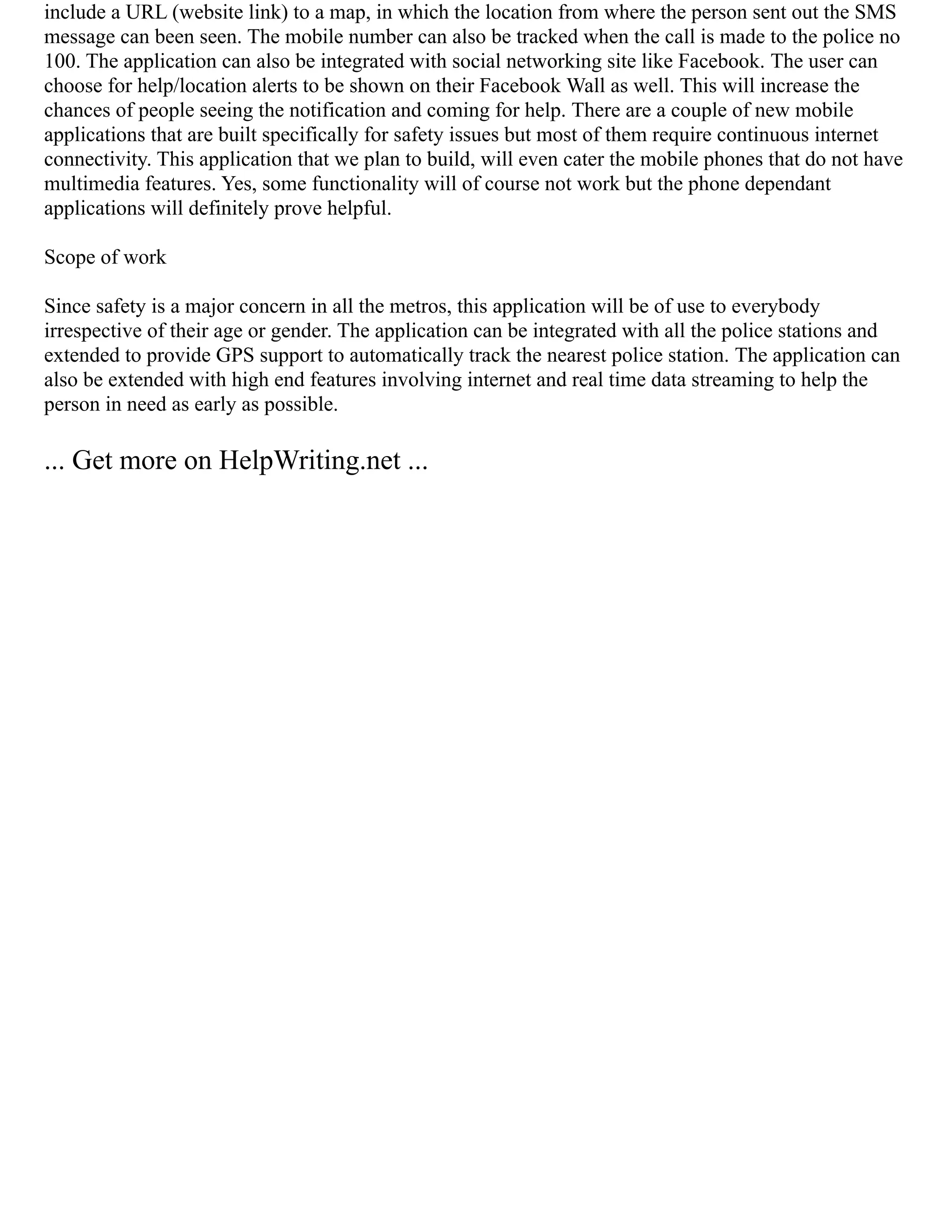 include a URL (website link) to a map, in which the location from where the person sent out the SMS
message can been seen. The mobile number can also be tracked when the call is made to the police no
100. The application can also be integrated with social networking site like Facebook. The user can
choose for help/location alerts to be shown on their Facebook Wall as well. This will increase the
chances of people seeing the notification and coming for help. There are a couple of new mobile
applications that are built specifically for safety issues but most of them require continuous internet
connectivity. This application that we plan to build, will even cater the mobile phones that do not have
multimedia features. Yes, some functionality will of course not work but the phone dependant
applications will definitely prove helpful.
Scope of work
Since safety is a major concern in all the metros, this application will be of use to everybody
irrespective of their age or gender. The application can be integrated with all the police stations and
extended to provide GPS support to automatically track the nearest police station. The application can
also be extended with high end features involving internet and real time data streaming to help the
person in need as early as possible.
... Get more on HelpWriting.net ...
 