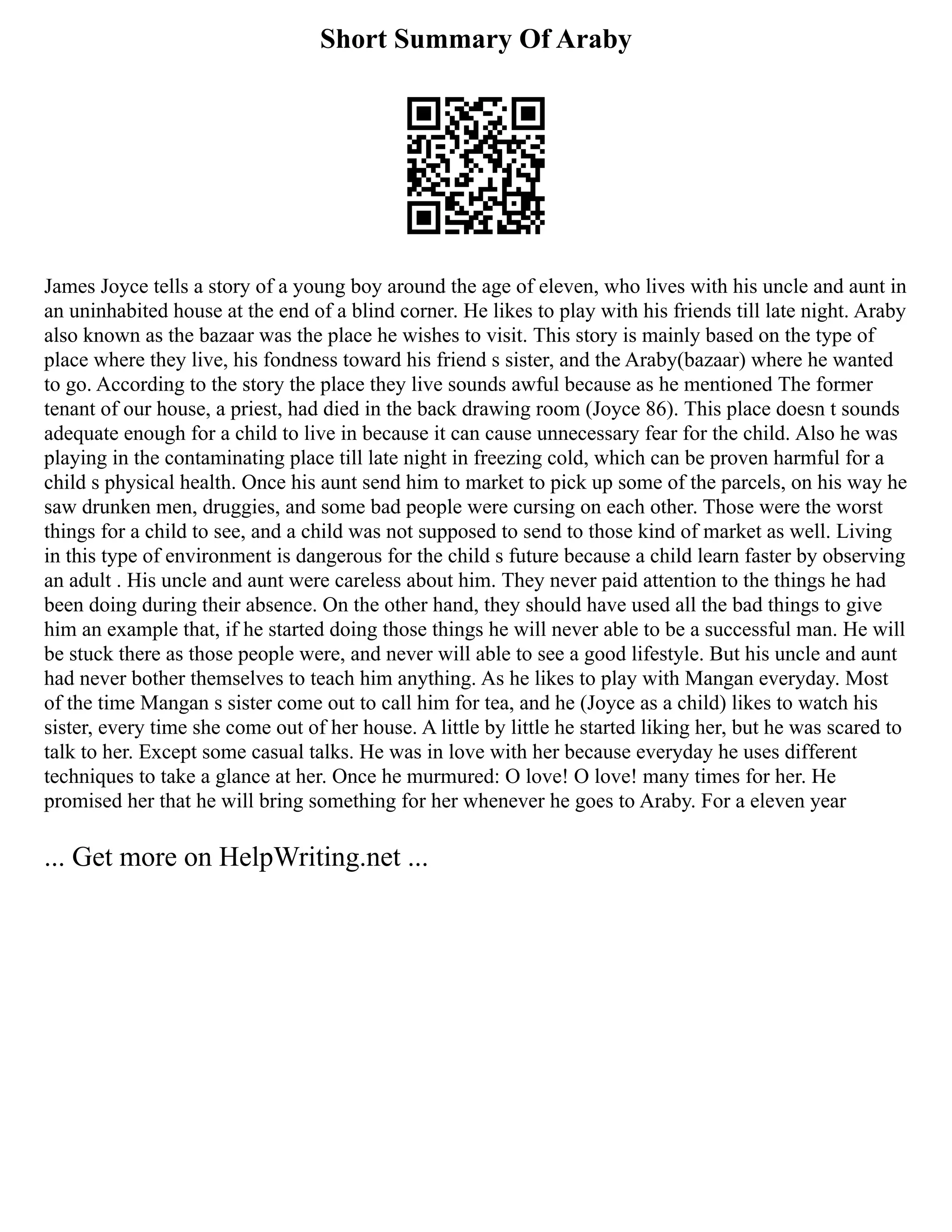 Short Summary Of Araby
James Joyce tells a story of a young boy around the age of eleven, who lives with his uncle and aunt in
an uninhabited house at the end of a blind corner. He likes to play with his friends till late night. Araby
also known as the bazaar was the place he wishes to visit. This story is mainly based on the type of
place where they live, his fondness toward his friend s sister, and the Araby(bazaar) where he wanted
to go. According to the story the place they live sounds awful because as he mentioned The former
tenant of our house, a priest, had died in the back drawing room (Joyce 86). This place doesn t sounds
adequate enough for a child to live in because it can cause unnecessary fear for the child. Also he was
playing in the contaminating place till late night in freezing cold, which can be proven harmful for a
child s physical health. Once his aunt send him to market to pick up some of the parcels, on his way he
saw drunken men, druggies, and some bad people were cursing on each other. Those were the worst
things for a child to see, and a child was not supposed to send to those kind of market as well. Living
in this type of environment is dangerous for the child s future because a child learn faster by observing
an adult . His uncle and aunt were careless about him. They never paid attention to the things he had
been doing during their absence. On the other hand, they should have used all the bad things to give
him an example that, if he started doing those things he will never able to be a successful man. He will
be stuck there as those people were, and never will able to see a good lifestyle. But his uncle and aunt
had never bother themselves to teach him anything. As he likes to play with Mangan everyday. Most
of the time Mangan s sister come out to call him for tea, and he (Joyce as a child) likes to watch his
sister, every time she come out of her house. A little by little he started liking her, but he was scared to
talk to her. Except some casual talks. He was in love with her because everyday he uses different
techniques to take a glance at her. Once he murmured: O love! O love! many times for her. He
promised her that he will bring something for her whenever he goes to Araby. For a eleven year
... Get more on HelpWriting.net ...
 