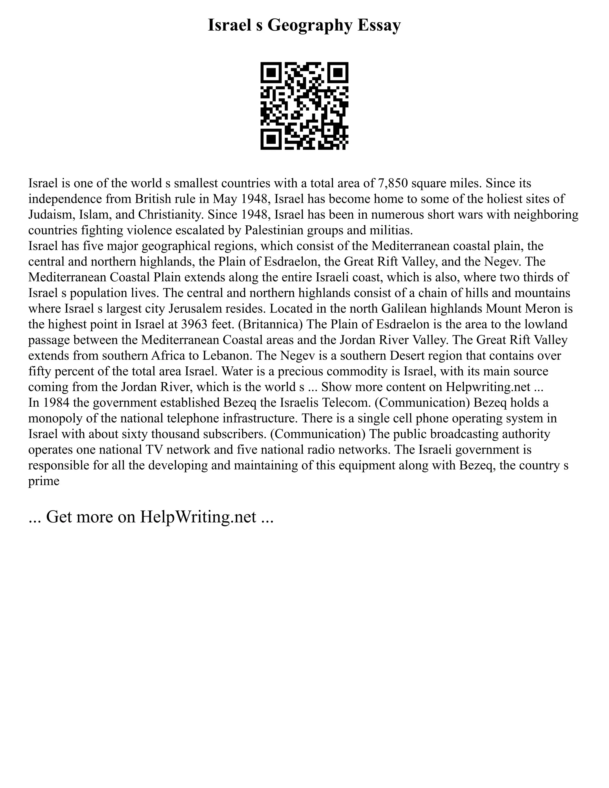 Israel s Geography Essay
Israel is one of the world s smallest countries with a total area of 7,850 square miles. Since its
independence from British rule in May 1948, Israel has become home to some of the holiest sites of
Judaism, Islam, and Christianity. Since 1948, Israel has been in numerous short wars with neighboring
countries fighting violence escalated by Palestinian groups and militias.
Israel has five major geographical regions, which consist of the Mediterranean coastal plain, the
central and northern highlands, the Plain of Esdraelon, the Great Rift Valley, and the Negev. The
Mediterranean Coastal Plain extends along the entire Israeli coast, which is also, where two thirds of
Israel s population lives. The central and northern highlands consist of a chain of hills and mountains
where Israel s largest city Jerusalem resides. Located in the north Galilean highlands Mount Meron is
the highest point in Israel at 3963 feet. (Britannica) The Plain of Esdraelon is the area to the lowland
passage between the Mediterranean Coastal areas and the Jordan River Valley. The Great Rift Valley
extends from southern Africa to Lebanon. The Negev is a southern Desert region that contains over
fifty percent of the total area Israel. Water is a precious commodity is Israel, with its main source
coming from the Jordan River, which is the world s ... Show more content on Helpwriting.net ...
In 1984 the government established Bezeq the Israelis Telecom. (Communication) Bezeq holds a
monopoly of the national telephone infrastructure. There is a single cell phone operating system in
Israel with about sixty thousand subscribers. (Communication) The public broadcasting authority
operates one national TV network and five national radio networks. The Israeli government is
responsible for all the developing and maintaining of this equipment along with Bezeq, the country s
prime
... Get more on HelpWriting.net ...
 
