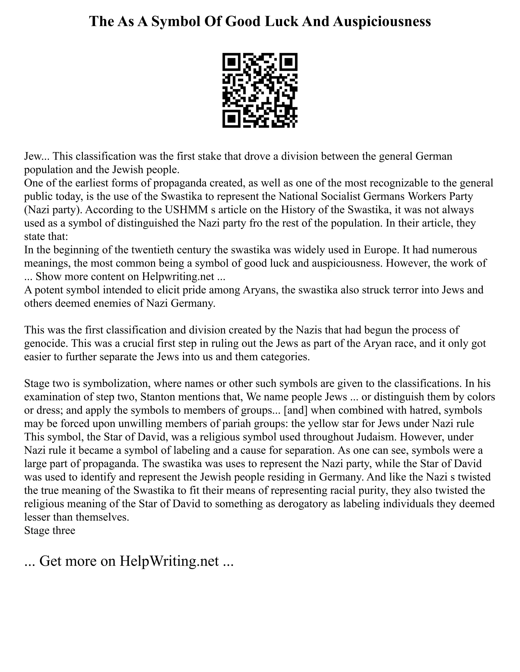 The As A Symbol Of Good Luck And Auspiciousness
Jew... This classification was the first stake that drove a division between the general German
population and the Jewish people.
One of the earliest forms of propaganda created, as well as one of the most recognizable to the general
public today, is the use of the Swastika to represent the National Socialist Germans Workers Party
(Nazi party). According to the USHMM s article on the History of the Swastika, it was not always
used as a symbol of distinguished the Nazi party fro the rest of the population. In their article, they
state that:
In the beginning of the twentieth century the swastika was widely used in Europe. It had numerous
meanings, the most common being a symbol of good luck and auspiciousness. However, the work of
... Show more content on Helpwriting.net ...
A potent symbol intended to elicit pride among Aryans, the swastika also struck terror into Jews and
others deemed enemies of Nazi Germany.
This was the first classification and division created by the Nazis that had begun the process of
genocide. This was a crucial first step in ruling out the Jews as part of the Aryan race, and it only got
easier to further separate the Jews into us and them categories.
Stage two is symbolization, where names or other such symbols are given to the classifications. In his
examination of step two, Stanton mentions that, We name people Jews ... or distinguish them by colors
or dress; and apply the symbols to members of groups... [and] when combined with hatred, symbols
may be forced upon unwilling members of pariah groups: the yellow star for Jews under Nazi rule
This symbol, the Star of David, was a religious symbol used throughout Judaism. However, under
Nazi rule it became a symbol of labeling and a cause for separation. As one can see, symbols were a
large part of propaganda. The swastika was uses to represent the Nazi party, while the Star of David
was used to identify and represent the Jewish people residing in Germany. And like the Nazi s twisted
the true meaning of the Swastika to fit their means of representing racial purity, they also twisted the
religious meaning of the Star of David to something as derogatory as labeling individuals they deemed
lesser than themselves.
Stage three
... Get more on HelpWriting.net ...
 