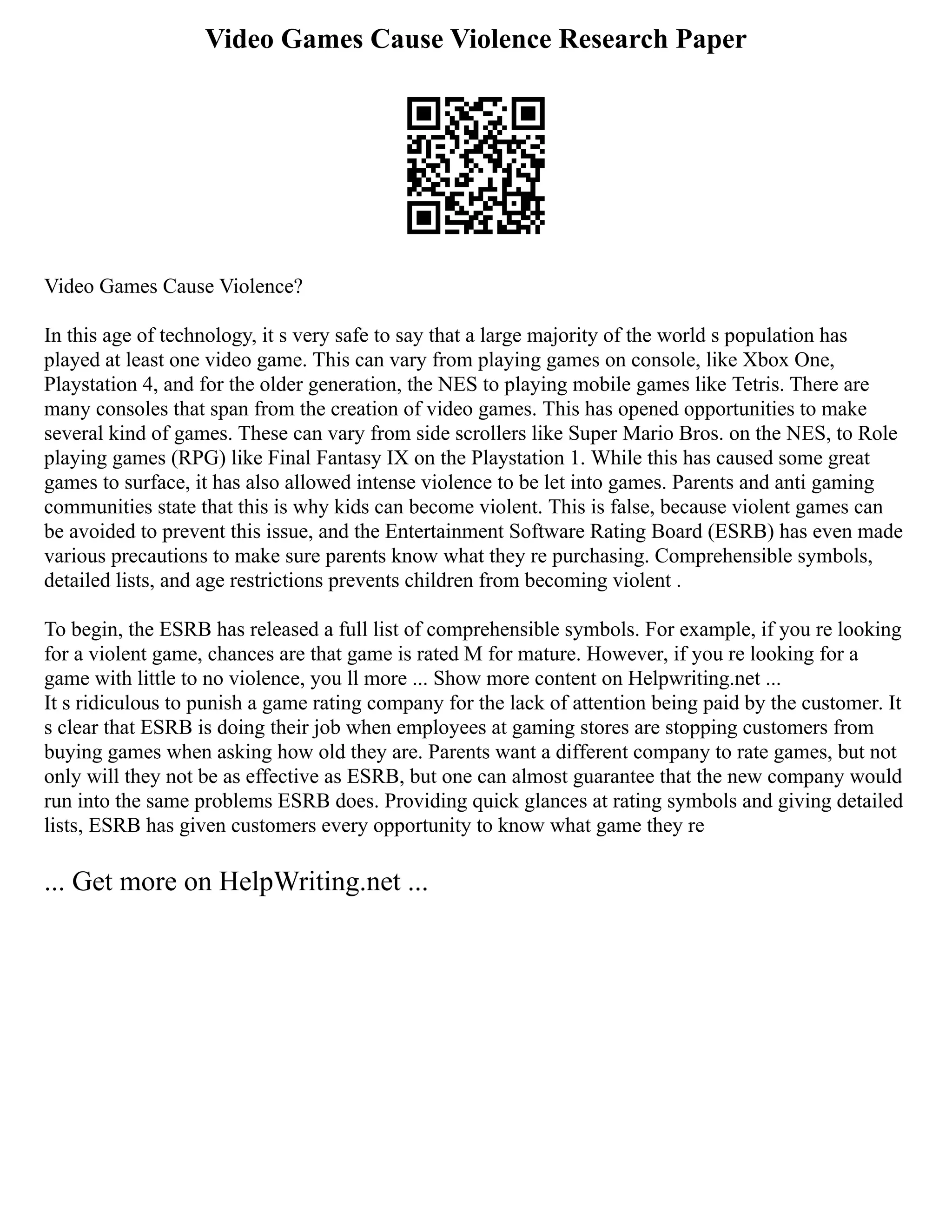 Video Games Cause Violence Research Paper
Video Games Cause Violence?
In this age of technology, it s very safe to say that a large majority of the world s population has
played at least one video game. This can vary from playing games on console, like Xbox One,
Playstation 4, and for the older generation, the NES to playing mobile games like Tetris. There are
many consoles that span from the creation of video games. This has opened opportunities to make
several kind of games. These can vary from side scrollers like Super Mario Bros. on the NES, to Role
playing games (RPG) like Final Fantasy IX on the Playstation 1. While this has caused some great
games to surface, it has also allowed intense violence to be let into games. Parents and anti gaming
communities state that this is why kids can become violent. This is false, because violent games can
be avoided to prevent this issue, and the Entertainment Software Rating Board (ESRB) has even made
various precautions to make sure parents know what they re purchasing. Comprehensible symbols,
detailed lists, and age restrictions prevents children from becoming violent .
To begin, the ESRB has released a full list of comprehensible symbols. For example, if you re looking
for a violent game, chances are that game is rated M for mature. However, if you re looking for a
game with little to no violence, you ll more ... Show more content on Helpwriting.net ...
It s ridiculous to punish a game rating company for the lack of attention being paid by the customer. It
s clear that ESRB is doing their job when employees at gaming stores are stopping customers from
buying games when asking how old they are. Parents want a different company to rate games, but not
only will they not be as effective as ESRB, but one can almost guarantee that the new company would
run into the same problems ESRB does. Providing quick glances at rating symbols and giving detailed
lists, ESRB has given customers every opportunity to know what game they re
... Get more on HelpWriting.net ...
 