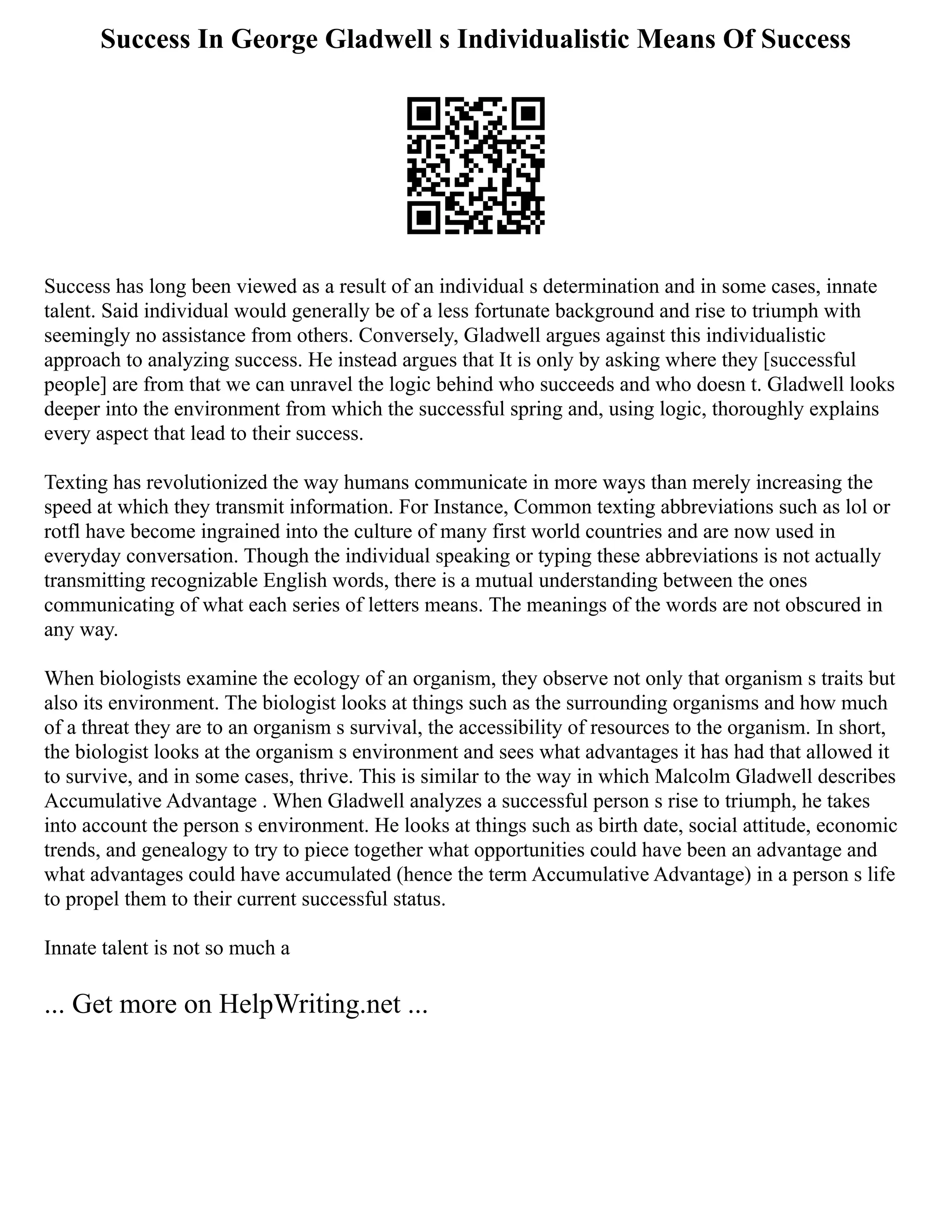 Success In George Gladwell s Individualistic Means Of Success
Success has long been viewed as a result of an individual s determination and in some cases, innate
talent. Said individual would generally be of a less fortunate background and rise to triumph with
seemingly no assistance from others. Conversely, Gladwell argues against this individualistic
approach to analyzing success. He instead argues that It is only by asking where they [successful
people] are from that we can unravel the logic behind who succeeds and who doesn t. Gladwell looks
deeper into the environment from which the successful spring and, using logic, thoroughly explains
every aspect that lead to their success.
Texting has revolutionized the way humans communicate in more ways than merely increasing the
speed at which they transmit information. For Instance, Common texting abbreviations such as lol or
rotfl have become ingrained into the culture of many first world countries and are now used in
everyday conversation. Though the individual speaking or typing these abbreviations is not actually
transmitting recognizable English words, there is a mutual understanding between the ones
communicating of what each series of letters means. The meanings of the words are not obscured in
any way.
When biologists examine the ecology of an organism, they observe not only that organism s traits but
also its environment. The biologist looks at things such as the surrounding organisms and how much
of a threat they are to an organism s survival, the accessibility of resources to the organism. In short,
the biologist looks at the organism s environment and sees what advantages it has had that allowed it
to survive, and in some cases, thrive. This is similar to the way in which Malcolm Gladwell describes
Accumulative Advantage . When Gladwell analyzes a successful person s rise to triumph, he takes
into account the person s environment. He looks at things such as birth date, social attitude, economic
trends, and genealogy to try to piece together what opportunities could have been an advantage and
what advantages could have accumulated (hence the term Accumulative Advantage) in a person s life
to propel them to their current successful status.
Innate talent is not so much a
... Get more on HelpWriting.net ...
 