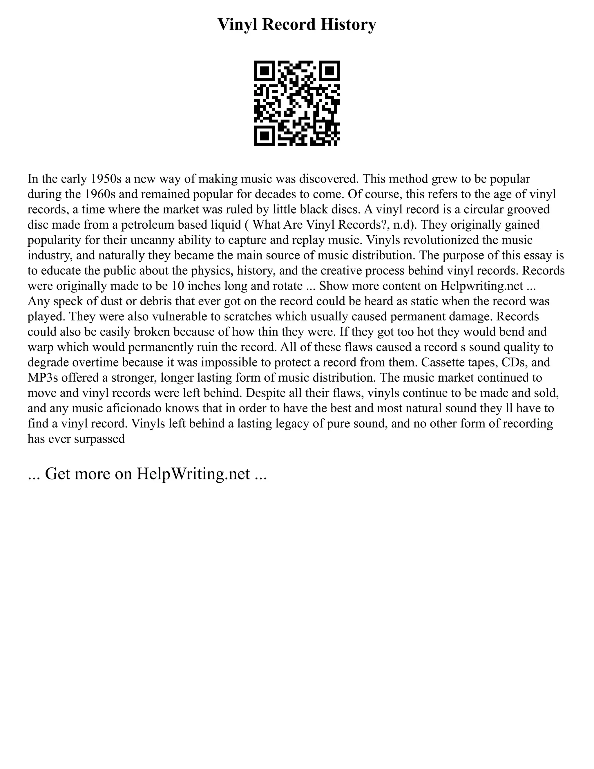 Vinyl Record History
In the early 1950s a new way of making music was discovered. This method grew to be popular
during the 1960s and remained popular for decades to come. Of course, this refers to the age of vinyl
records, a time where the market was ruled by little black discs. A vinyl record is a circular grooved
disc made from a petroleum based liquid ( What Are Vinyl Records?, n.d). They originally gained
popularity for their uncanny ability to capture and replay music. Vinyls revolutionized the music
industry, and naturally they became the main source of music distribution. The purpose of this essay is
to educate the public about the physics, history, and the creative process behind vinyl records. Records
were originally made to be 10 inches long and rotate ... Show more content on Helpwriting.net ...
Any speck of dust or debris that ever got on the record could be heard as static when the record was
played. They were also vulnerable to scratches which usually caused permanent damage. Records
could also be easily broken because of how thin they were. If they got too hot they would bend and
warp which would permanently ruin the record. All of these flaws caused a record s sound quality to
degrade overtime because it was impossible to protect a record from them. Cassette tapes, CDs, and
MP3s offered a stronger, longer lasting form of music distribution. The music market continued to
move and vinyl records were left behind. Despite all their flaws, vinyls continue to be made and sold,
and any music aficionado knows that in order to have the best and most natural sound they ll have to
find a vinyl record. Vinyls left behind a lasting legacy of pure sound, and no other form of recording
has ever surpassed
... Get more on HelpWriting.net ...
 