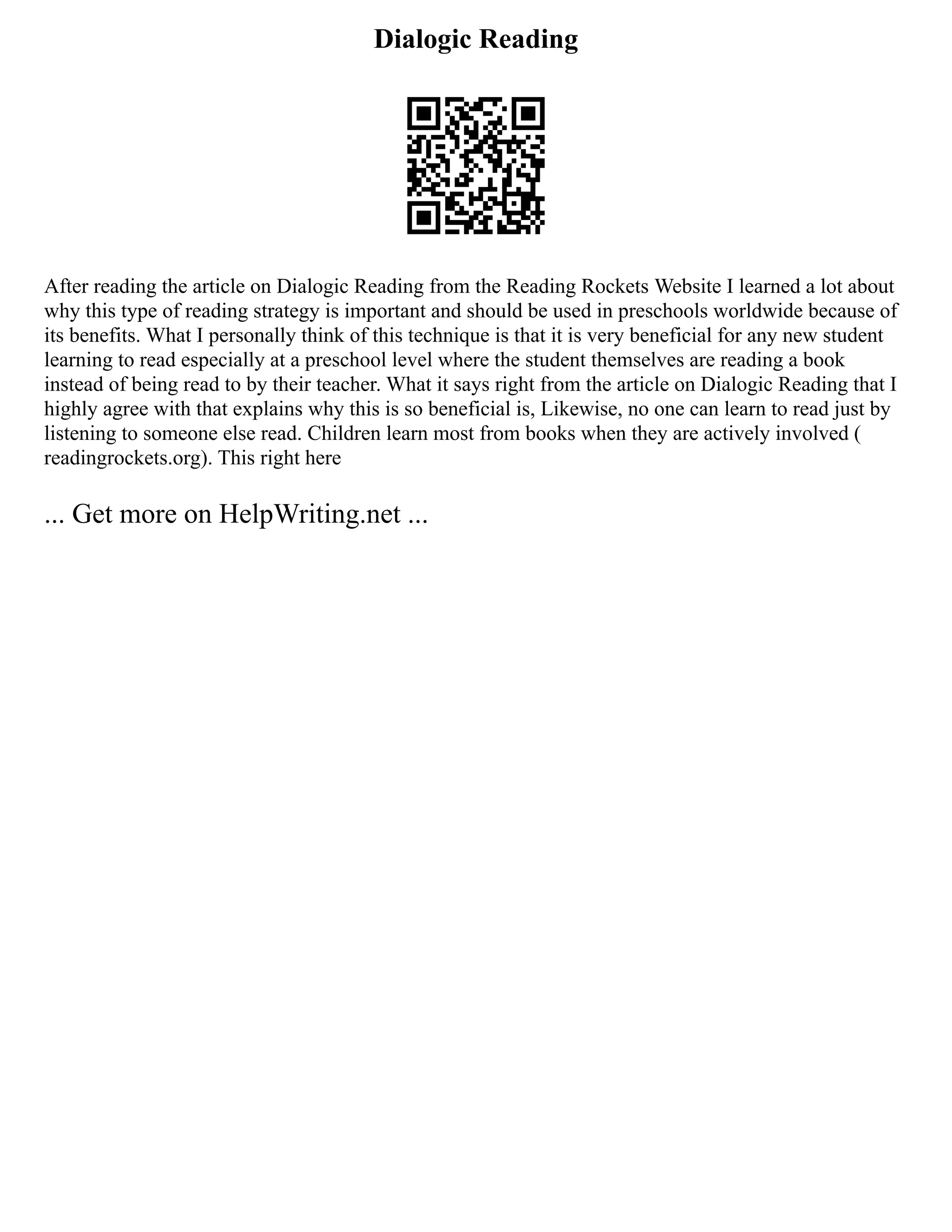 Dialogic Reading
After reading the article on Dialogic Reading from the Reading Rockets Website I learned a lot about
why this type of reading strategy is important and should be used in preschools worldwide because of
its benefits. What I personally think of this technique is that it is very beneficial for any new student
learning to read especially at a preschool level where the student themselves are reading a book
instead of being read to by their teacher. What it says right from the article on Dialogic Reading that I
highly agree with that explains why this is so beneficial is, Likewise, no one can learn to read just by
listening to someone else read. Children learn most from books when they are actively involved (
readingrockets.org). This right here
... Get more on HelpWriting.net ...
 