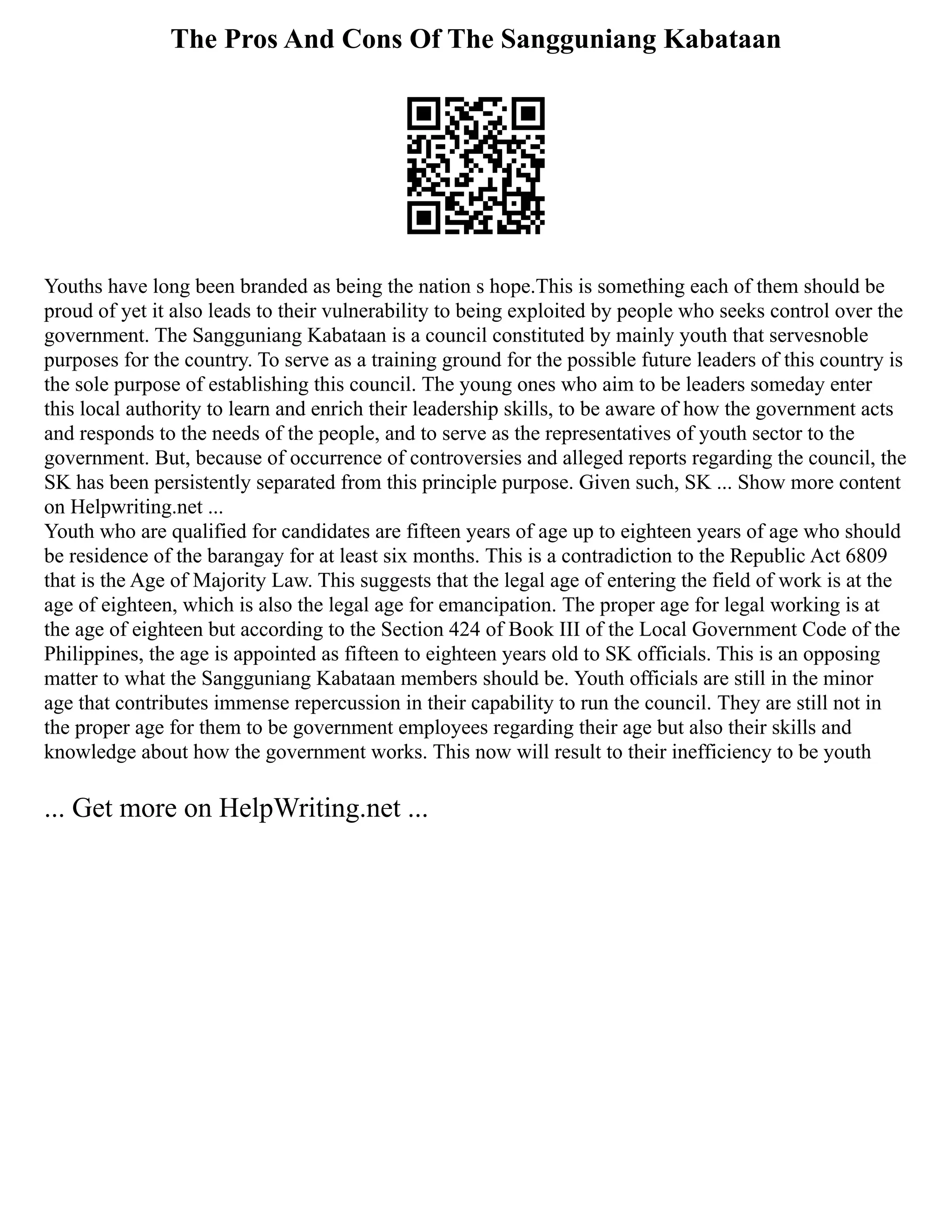 The Pros And Cons Of The Sangguniang Kabataan
Youths have long been branded as being the nation s hope.This is something each of them should be
proud of yet it also leads to their vulnerability to being exploited by people who seeks control over the
government. The Sangguniang Kabataan is a council constituted by mainly youth that servesnoble
purposes for the country. To serve as a training ground for the possible future leaders of this country is
the sole purpose of establishing this council. The young ones who aim to be leaders someday enter
this local authority to learn and enrich their leadership skills, to be aware of how the government acts
and responds to the needs of the people, and to serve as the representatives of youth sector to the
government. But, because of occurrence of controversies and alleged reports regarding the council, the
SK has been persistently separated from this principle purpose. Given such, SK ... Show more content
on Helpwriting.net ...
Youth who are qualified for candidates are fifteen years of age up to eighteen years of age who should
be residence of the barangay for at least six months. This is a contradiction to the Republic Act 6809
that is the Age of Majority Law. This suggests that the legal age of entering the field of work is at the
age of eighteen, which is also the legal age for emancipation. The proper age for legal working is at
the age of eighteen but according to the Section 424 of Book III of the Local Government Code of the
Philippines, the age is appointed as fifteen to eighteen years old to SK officials. This is an opposing
matter to what the Sangguniang Kabataan members should be. Youth officials are still in the minor
age that contributes immense repercussion in their capability to run the council. They are still not in
the proper age for them to be government employees regarding their age but also their skills and
knowledge about how the government works. This now will result to their inefficiency to be youth
... Get more on HelpWriting.net ...
 
