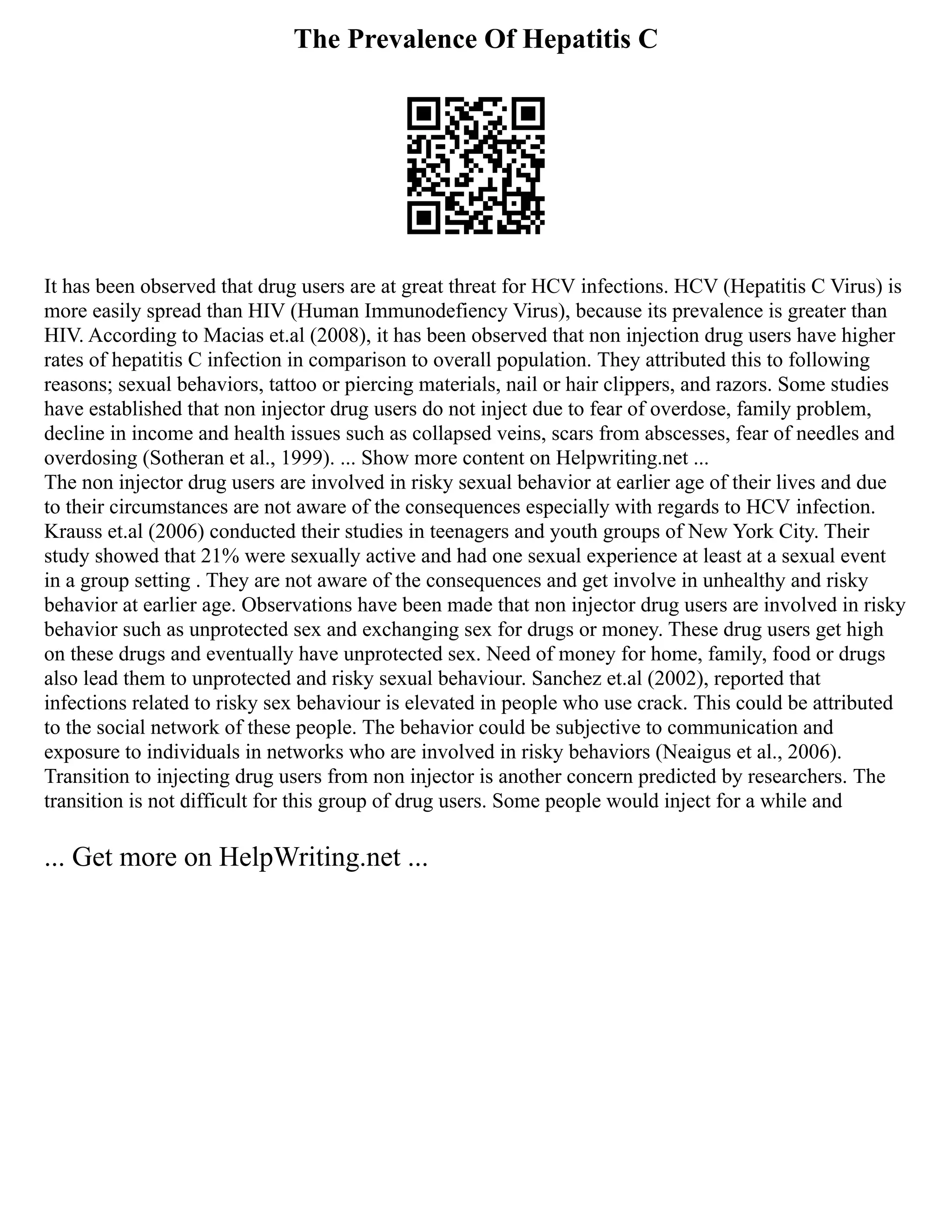The Prevalence Of Hepatitis C
It has been observed that drug users are at great threat for HCV infections. HCV (Hepatitis C Virus) is
more easily spread than HIV (Human Immunodefiency Virus), because its prevalence is greater than
HIV. According to Macias et.al (2008), it has been observed that non injection drug users have higher
rates of hepatitis C infection in comparison to overall population. They attributed this to following
reasons; sexual behaviors, tattoo or piercing materials, nail or hair clippers, and razors. Some studies
have established that non injector drug users do not inject due to fear of overdose, family problem,
decline in income and health issues such as collapsed veins, scars from abscesses, fear of needles and
overdosing (Sotheran et al., 1999). ... Show more content on Helpwriting.net ...
The non injector drug users are involved in risky sexual behavior at earlier age of their lives and due
to their circumstances are not aware of the consequences especially with regards to HCV infection.
Krauss et.al (2006) conducted their studies in teenagers and youth groups of New York City. Their
study showed that 21% were sexually active and had one sexual experience at least at a sexual event
in a group setting . They are not aware of the consequences and get involve in unhealthy and risky
behavior at earlier age. Observations have been made that non injector drug users are involved in risky
behavior such as unprotected sex and exchanging sex for drugs or money. These drug users get high
on these drugs and eventually have unprotected sex. Need of money for home, family, food or drugs
also lead them to unprotected and risky sexual behaviour. Sanchez et.al (2002), reported that
infections related to risky sex behaviour is elevated in people who use crack. This could be attributed
to the social network of these people. The behavior could be subjective to communication and
exposure to individuals in networks who are involved in risky behaviors (Neaigus et al., 2006).
Transition to injecting drug users from non injector is another concern predicted by researchers. The
transition is not difficult for this group of drug users. Some people would inject for a while and
... Get more on HelpWriting.net ...
 