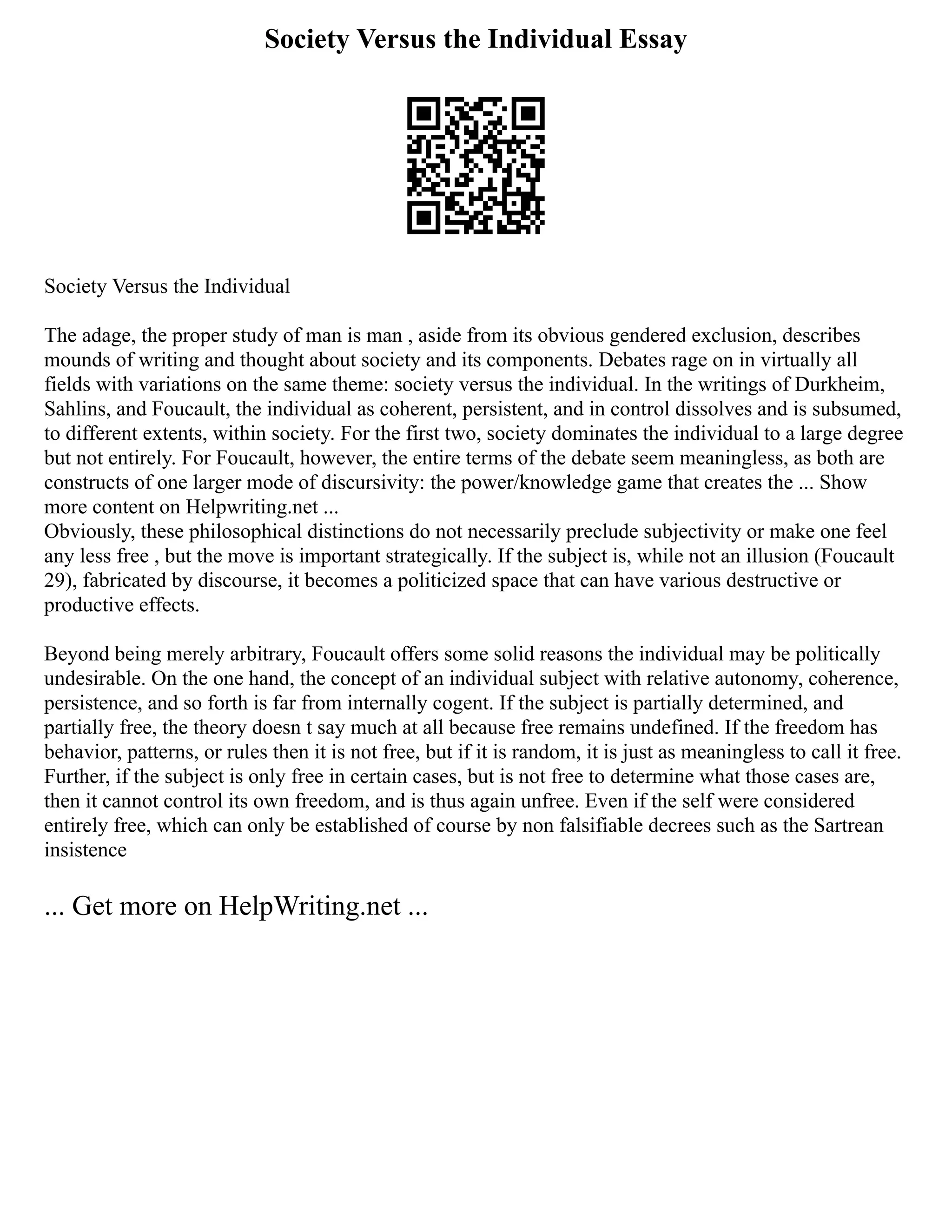 Society Versus the Individual Essay
Society Versus the Individual
The adage, the proper study of man is man , aside from its obvious gendered exclusion, describes
mounds of writing and thought about society and its components. Debates rage on in virtually all
fields with variations on the same theme: society versus the individual. In the writings of Durkheim,
Sahlins, and Foucault, the individual as coherent, persistent, and in control dissolves and is subsumed,
to different extents, within society. For the first two, society dominates the individual to a large degree
but not entirely. For Foucault, however, the entire terms of the debate seem meaningless, as both are
constructs of one larger mode of discursivity: the power/knowledge game that creates the ... Show
more content on Helpwriting.net ...
Obviously, these philosophical distinctions do not necessarily preclude subjectivity or make one feel
any less free , but the move is important strategically. If the subject is, while not an illusion (Foucault
29), fabricated by discourse, it becomes a politicized space that can have various destructive or
productive effects.
Beyond being merely arbitrary, Foucault offers some solid reasons the individual may be politically
undesirable. On the one hand, the concept of an individual subject with relative autonomy, coherence,
persistence, and so forth is far from internally cogent. If the subject is partially determined, and
partially free, the theory doesn t say much at all because free remains undefined. If the freedom has
behavior, patterns, or rules then it is not free, but if it is random, it is just as meaningless to call it free.
Further, if the subject is only free in certain cases, but is not free to determine what those cases are,
then it cannot control its own freedom, and is thus again unfree. Even if the self were considered
entirely free, which can only be established of course by non falsifiable decrees such as the Sartrean
insistence
... Get more on HelpWriting.net ...
 