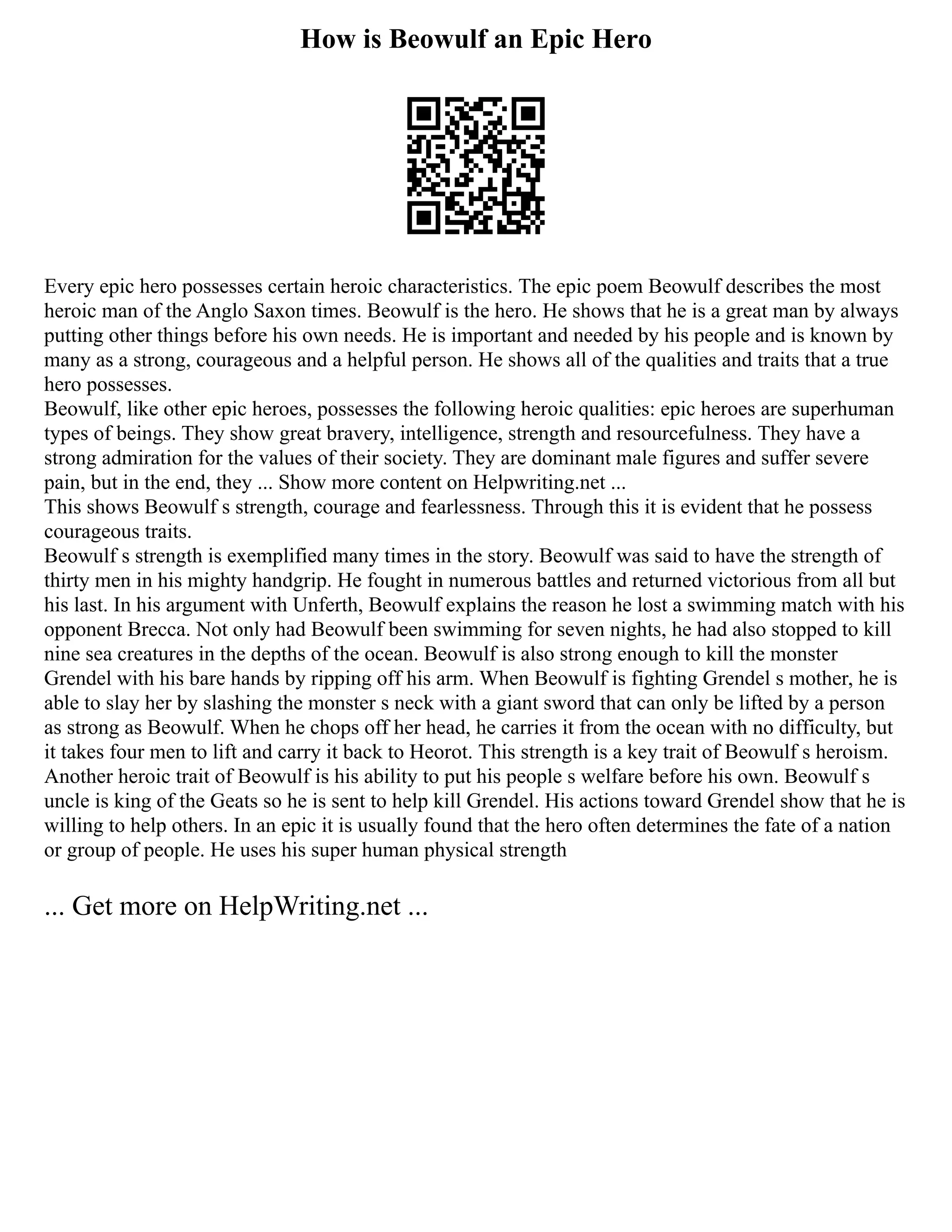 How is Beowulf an Epic Hero
Every epic hero possesses certain heroic characteristics. The epic poem Beowulf describes the most
heroic man of the Anglo Saxon times. Beowulf is the hero. He shows that he is a great man by always
putting other things before his own needs. He is important and needed by his people and is known by
many as a strong, courageous and a helpful person. He shows all of the qualities and traits that a true
hero possesses.
Beowulf, like other epic heroes, possesses the following heroic qualities: epic heroes are superhuman
types of beings. They show great bravery, intelligence, strength and resourcefulness. They have a
strong admiration for the values of their society. They are dominant male figures and suffer severe
pain, but in the end, they ... Show more content on Helpwriting.net ...
This shows Beowulf s strength, courage and fearlessness. Through this it is evident that he possess
courageous traits.
Beowulf s strength is exemplified many times in the story. Beowulf was said to have the strength of
thirty men in his mighty handgrip. He fought in numerous battles and returned victorious from all but
his last. In his argument with Unferth, Beowulf explains the reason he lost a swimming match with his
opponent Brecca. Not only had Beowulf been swimming for seven nights, he had also stopped to kill
nine sea creatures in the depths of the ocean. Beowulf is also strong enough to kill the monster
Grendel with his bare hands by ripping off his arm. When Beowulf is fighting Grendel s mother, he is
able to slay her by slashing the monster s neck with a giant sword that can only be lifted by a person
as strong as Beowulf. When he chops off her head, he carries it from the ocean with no difficulty, but
it takes four men to lift and carry it back to Heorot. This strength is a key trait of Beowulf s heroism.
Another heroic trait of Beowulf is his ability to put his people s welfare before his own. Beowulf s
uncle is king of the Geats so he is sent to help kill Grendel. His actions toward Grendel show that he is
willing to help others. In an epic it is usually found that the hero often determines the fate of a nation
or group of people. He uses his super human physical strength
... Get more on HelpWriting.net ...
 