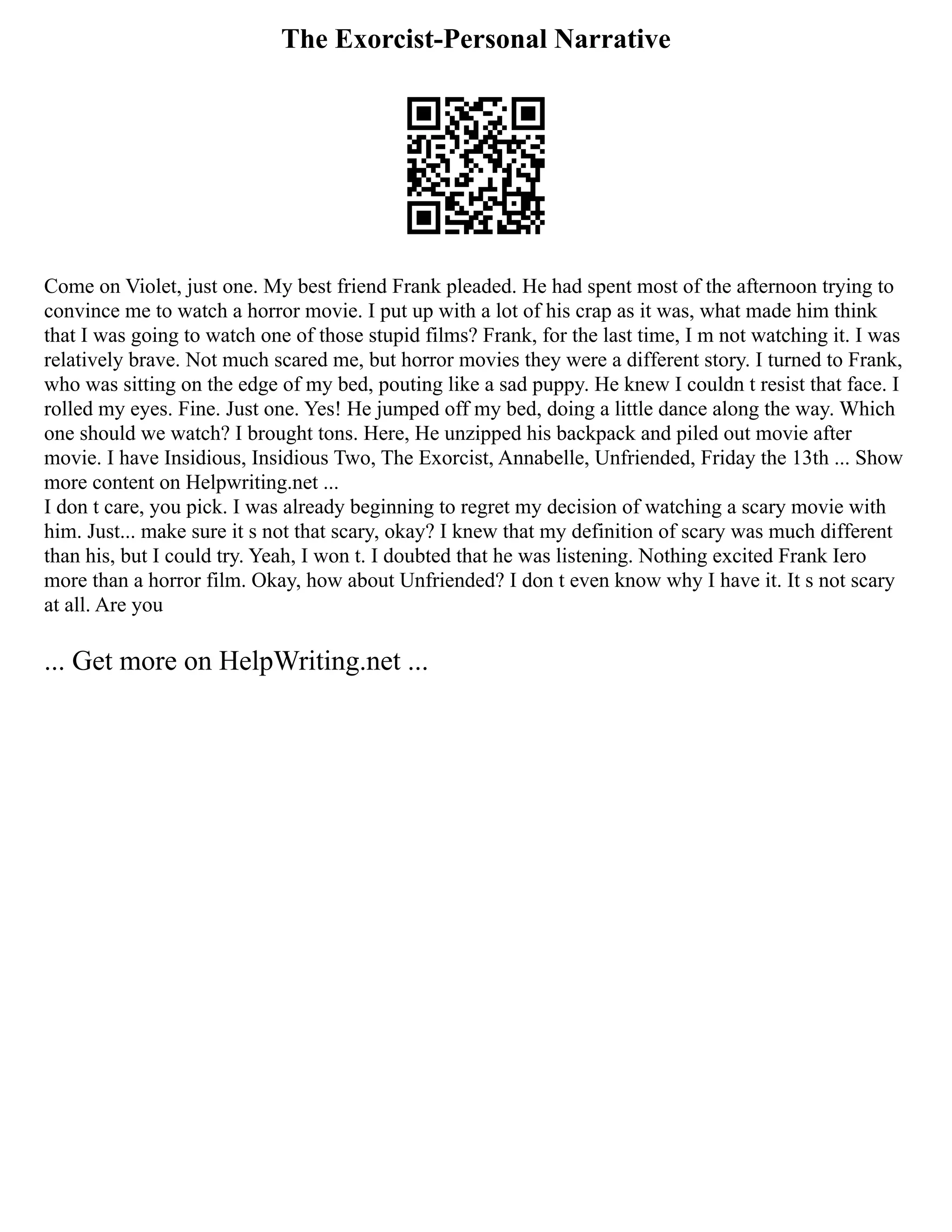 The Exorcist-Personal Narrative
Come on Violet, just one. My best friend Frank pleaded. He had spent most of the afternoon trying to
convince me to watch a horror movie. I put up with a lot of his crap as it was, what made him think
that I was going to watch one of those stupid films? Frank, for the last time, I m not watching it. I was
relatively brave. Not much scared me, but horror movies they were a different story. I turned to Frank,
who was sitting on the edge of my bed, pouting like a sad puppy. He knew I couldn t resist that face. I
rolled my eyes. Fine. Just one. Yes! He jumped off my bed, doing a little dance along the way. Which
one should we watch? I brought tons. Here, He unzipped his backpack and piled out movie after
movie. I have Insidious, Insidious Two, The Exorcist, Annabelle, Unfriended, Friday the 13th ... Show
more content on Helpwriting.net ...
I don t care, you pick. I was already beginning to regret my decision of watching a scary movie with
him. Just... make sure it s not that scary, okay? I knew that my definition of scary was much different
than his, but I could try. Yeah, I won t. I doubted that he was listening. Nothing excited Frank Iero
more than a horror film. Okay, how about Unfriended? I don t even know why I have it. It s not scary
at all. Are you
... Get more on HelpWriting.net ...
 