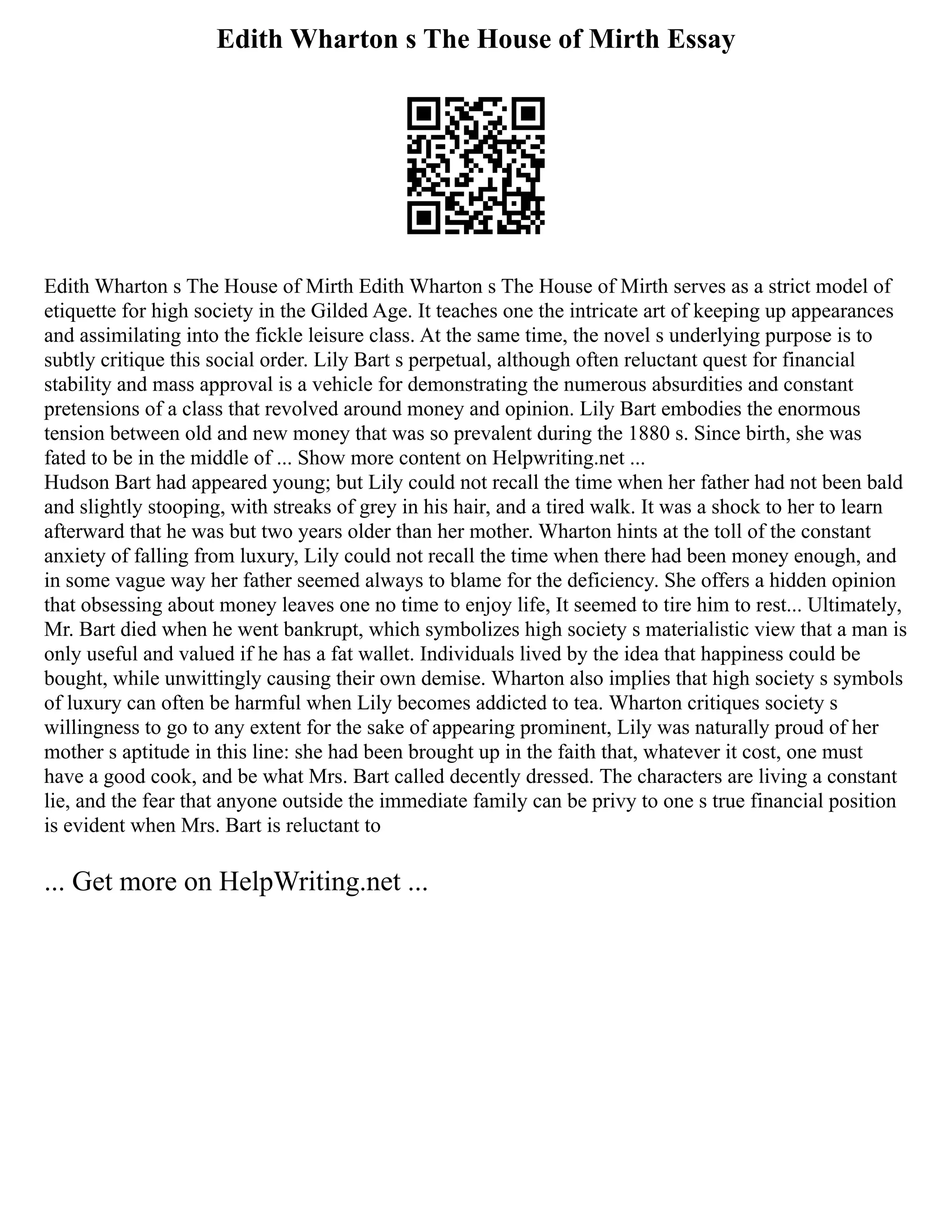 Edith Wharton s The House of Mirth Essay
Edith Wharton s The House of Mirth Edith Wharton s The House of Mirth serves as a strict model of
etiquette for high society in the Gilded Age. It teaches one the intricate art of keeping up appearances
and assimilating into the fickle leisure class. At the same time, the novel s underlying purpose is to
subtly critique this social order. Lily Bart s perpetual, although often reluctant quest for financial
stability and mass approval is a vehicle for demonstrating the numerous absurdities and constant
pretensions of a class that revolved around money and opinion. Lily Bart embodies the enormous
tension between old and new money that was so prevalent during the 1880 s. Since birth, she was
fated to be in the middle of ... Show more content on Helpwriting.net ...
Hudson Bart had appeared young; but Lily could not recall the time when her father had not been bald
and slightly stooping, with streaks of grey in his hair, and a tired walk. It was a shock to her to learn
afterward that he was but two years older than her mother. Wharton hints at the toll of the constant
anxiety of falling from luxury, Lily could not recall the time when there had been money enough, and
in some vague way her father seemed always to blame for the deficiency. She offers a hidden opinion
that obsessing about money leaves one no time to enjoy life, It seemed to tire him to rest... Ultimately,
Mr. Bart died when he went bankrupt, which symbolizes high society s materialistic view that a man is
only useful and valued if he has a fat wallet. Individuals lived by the idea that happiness could be
bought, while unwittingly causing their own demise. Wharton also implies that high society s symbols
of luxury can often be harmful when Lily becomes addicted to tea. Wharton critiques society s
willingness to go to any extent for the sake of appearing prominent, Lily was naturally proud of her
mother s aptitude in this line: she had been brought up in the faith that, whatever it cost, one must
have a good cook, and be what Mrs. Bart called decently dressed. The characters are living a constant
lie, and the fear that anyone outside the immediate family can be privy to one s true financial position
is evident when Mrs. Bart is reluctant to
... Get more on HelpWriting.net ...
 