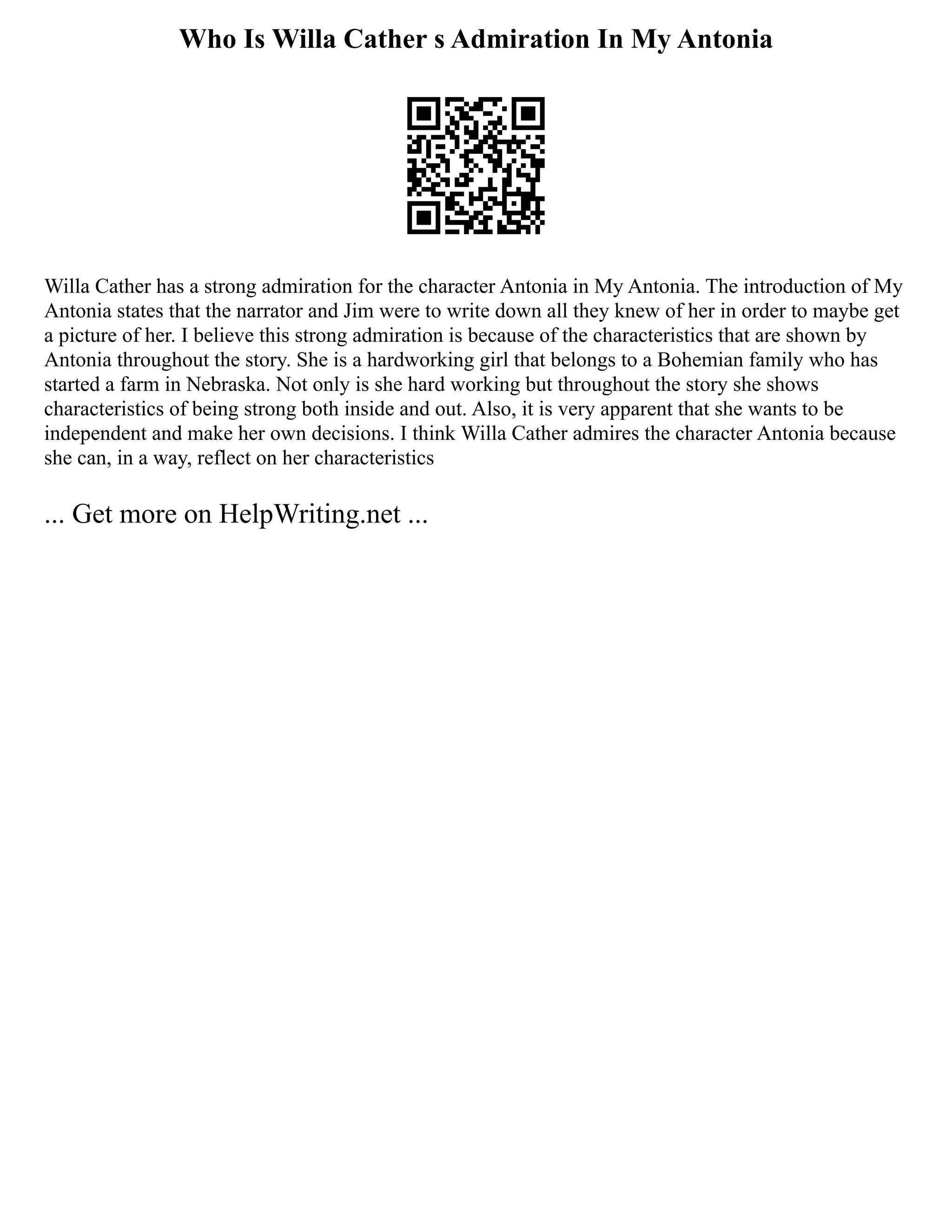 Who Is Willa Cather s Admiration In My Antonia
Willa Cather has a strong admiration for the character Antonia in My Antonia. The introduction of My
Antonia states that the narrator and Jim were to write down all they knew of her in order to maybe get
a picture of her. I believe this strong admiration is because of the characteristics that are shown by
Antonia throughout the story. She is a hardworking girl that belongs to a Bohemian family who has
started a farm in Nebraska. Not only is she hard working but throughout the story she shows
characteristics of being strong both inside and out. Also, it is very apparent that she wants to be
independent and make her own decisions. I think Willa Cather admires the character Antonia because
she can, in a way, reflect on her characteristics
... Get more on HelpWriting.net ...
 