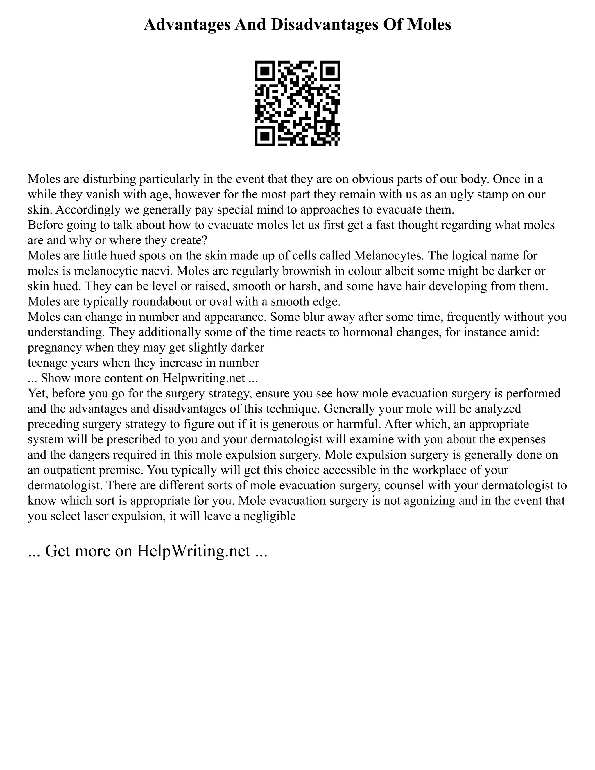 Advantages And Disadvantages Of Moles
Moles are disturbing particularly in the event that they are on obvious parts of our body. Once in a
while they vanish with age, however for the most part they remain with us as an ugly stamp on our
skin. Accordingly we generally pay special mind to approaches to evacuate them.
Before going to talk about how to evacuate moles let us first get a fast thought regarding what moles
are and why or where they create?
Moles are little hued spots on the skin made up of cells called Melanocytes. The logical name for
moles is melanocytic naevi. Moles are regularly brownish in colour albeit some might be darker or
skin hued. They can be level or raised, smooth or harsh, and some have hair developing from them.
Moles are typically roundabout or oval with a smooth edge.
Moles can change in number and appearance. Some blur away after some time, frequently without you
understanding. They additionally some of the time reacts to hormonal changes, for instance amid:
pregnancy when they may get slightly darker
teenage years when they increase in number
... Show more content on Helpwriting.net ...
Yet, before you go for the surgery strategy, ensure you see how mole evacuation surgery is performed
and the advantages and disadvantages of this technique. Generally your mole will be analyzed
preceding surgery strategy to figure out if it is generous or harmful. After which, an appropriate
system will be prescribed to you and your dermatologist will examine with you about the expenses
and the dangers required in this mole expulsion surgery. Mole expulsion surgery is generally done on
an outpatient premise. You typically will get this choice accessible in the workplace of your
dermatologist. There are different sorts of mole evacuation surgery, counsel with your dermatologist to
know which sort is appropriate for you. Mole evacuation surgery is not agonizing and in the event that
you select laser expulsion, it will leave a negligible
... Get more on HelpWriting.net ...
 
