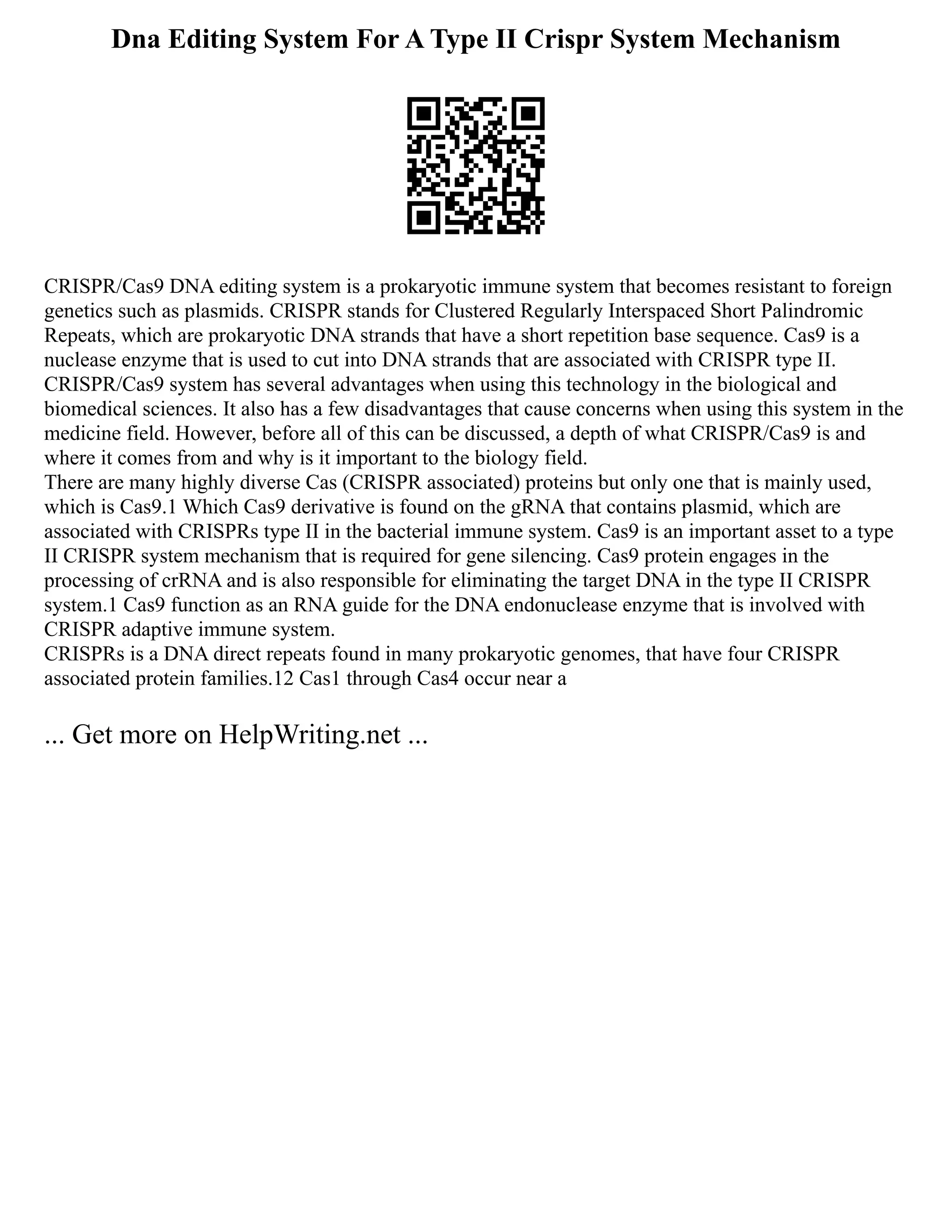 Dna Editing System For A Type II Crispr System Mechanism
CRISPR/Cas9 DNA editing system is a prokaryotic immune system that becomes resistant to foreign
genetics such as plasmids. CRISPR stands for Clustered Regularly Interspaced Short Palindromic
Repeats, which are prokaryotic DNA strands that have a short repetition base sequence. Cas9 is a
nuclease enzyme that is used to cut into DNA strands that are associated with CRISPR type II.
CRISPR/Cas9 system has several advantages when using this technology in the biological and
biomedical sciences. It also has a few disadvantages that cause concerns when using this system in the
medicine field. However, before all of this can be discussed, a depth of what CRISPR/Cas9 is and
where it comes from and why is it important to the biology field.
There are many highly diverse Cas (CRISPR associated) proteins but only one that is mainly used,
which is Cas9.1 Which Cas9 derivative is found on the gRNA that contains plasmid, which are
associated with CRISPRs type II in the bacterial immune system. Cas9 is an important asset to a type
II CRISPR system mechanism that is required for gene silencing. Cas9 protein engages in the
processing of crRNA and is also responsible for eliminating the target DNA in the type II CRISPR
system.1 Cas9 function as an RNA guide for the DNA endonuclease enzyme that is involved with
CRISPR adaptive immune system.
CRISPRs is a DNA direct repeats found in many prokaryotic genomes, that have four CRISPR
associated protein families.12 Cas1 through Cas4 occur near a
... Get more on HelpWriting.net ...
 