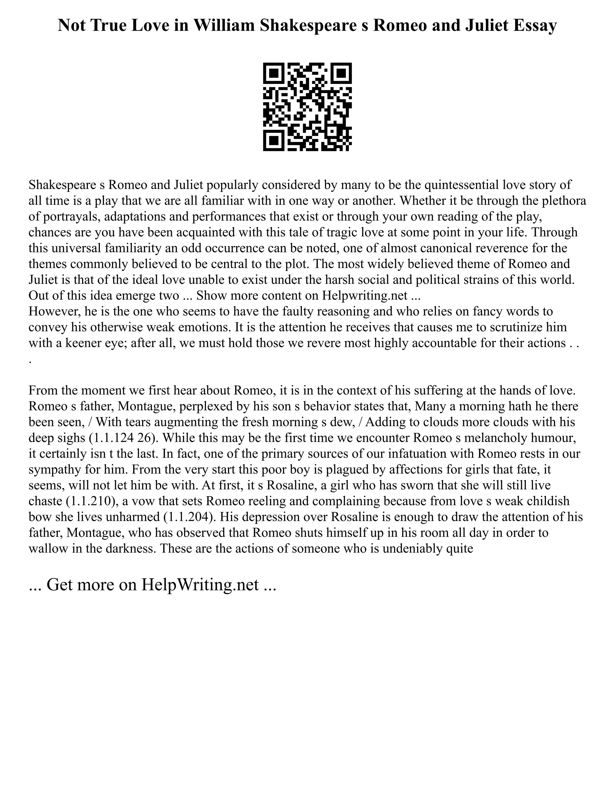 Not True Love in William Shakespeare s Romeo and Juliet Essay
Shakespeare s Romeo and Juliet popularly considered by many to be the quintessential love story of
all time is a play that we are all familiar with in one way or another. Whether it be through the plethora
of portrayals, adaptations and performances that exist or through your own reading of the play,
chances are you have been acquainted with this tale of tragic love at some point in your life. Through
this universal familiarity an odd occurrence can be noted, one of almost canonical reverence for the
themes commonly believed to be central to the plot. The most widely believed theme of Romeo and
Juliet is that of the ideal love unable to exist under the harsh social and political strains of this world.
Out of this idea emerge two ... Show more content on Helpwriting.net ...
However, he is the one who seems to have the faulty reasoning and who relies on fancy words to
convey his otherwise weak emotions. It is the attention he receives that causes me to scrutinize him
with a keener eye; after all, we must hold those we revere most highly accountable for their actions . .
.
From the moment we first hear about Romeo, it is in the context of his suffering at the hands of love.
Romeo s father, Montague, perplexed by his son s behavior states that, Many a morning hath he there
been seen, / With tears augmenting the fresh morning s dew, / Adding to clouds more clouds with his
deep sighs (1.1.124 26). While this may be the first time we encounter Romeo s melancholy humour,
it certainly isn t the last. In fact, one of the primary sources of our infatuation with Romeo rests in our
sympathy for him. From the very start this poor boy is plagued by affections for girls that fate, it
seems, will not let him be with. At first, it s Rosaline, a girl who has sworn that she will still live
chaste (1.1.210), a vow that sets Romeo reeling and complaining because from love s weak childish
bow she lives unharmed (1.1.204). His depression over Rosaline is enough to draw the attention of his
father, Montague, who has observed that Romeo shuts himself up in his room all day in order to
wallow in the darkness. These are the actions of someone who is undeniably quite
... Get more on HelpWriting.net ...
 