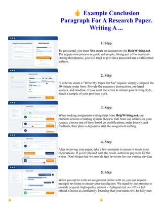👍Example Conclusion
Paragraph For A Research Paper.
Writing A ...
1. Step
To get started, you must first create an account on site HelpWriting.net.
The registration process is quick and simple, taking just a few moments.
During this process, you will need to provide a password and a valid email
address.
2. Step
In order to create a "Write My Paper For Me" request, simply complete the
10-minute order form. Provide the necessary instructions, preferred
sources, and deadline. If you want the writer to imitate your writing style,
attach a sample of your previous work.
3. Step
When seeking assignment writing help from HelpWriting.net, our
platform utilizes a bidding system. Review bids from our writers for your
request, choose one of them based on qualifications, order history, and
feedback, then place a deposit to start the assignment writing.
4. Step
After receiving your paper, take a few moments to ensure it meets your
expectations. If you're pleased with the result, authorize payment for the
writer. Don't forget that we provide free revisions for our writing services.
5. Step
When you opt to write an assignment online with us, you can request
multiple revisions to ensure your satisfaction. We stand by our promise to
provide original, high-quality content - if plagiarized, we offer a full
refund. Choose us confidently, knowing that your needs will be fully met.
👍Example Conclusion Paragraph For A Research Paper. Writing A ... 👍Example Conclusion Paragraph For A
Research Paper. Writing A ...
 