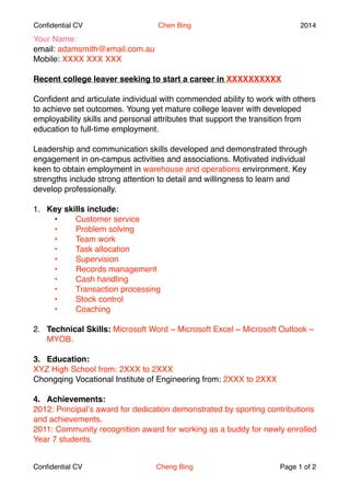 Confidential CV Chen Bing 2014 
Your Name:! 
email: adamsmith@xmail.com.au 
Mobile: XXXX XXX XXX! 
Recent college leaver seeking to start a career in XXXXXXXXXX 
! 
Confident and articulate individual with commended ability to work with others 
to achieve set outcomes. Young yet mature college leaver with developed 
employability skills and personal attributes that support the transition from 
education to full-time employment. ! 
! 
Leadership and communication skills developed and demonstrated through 
engagement in on-campus activities and associations. Motivated individual 
keen to obtain employment in warehouse and operations environment. Key 
strengths include strong attention to detail and willingness to learn and 
develop professionally.! 
! 
1. Key skills include: ! 
! ?! Customer service ! 
! ?! Problem solving ! 
! ?! Team work ! 
! ?! Task allocation ! 
! ?! Supervision ! 
! ?! Records management ! 
! ?! Cash handling ! 
! ?! Transaction processing ! 
! ?! Stock control ! 
! ?! Coaching! 
! 
2. Technical Skills: Microsoft Word ~ Microsoft Excel ~ Microsoft Outlook ~ 
MYOB.! 
! 
3. Education:" 
XYZ High School from: 2XXX to 2XXX 
Chongqing Vocational Institute of Engineering from: 2XXX to 2XXX! 
! 
4. Achievements:" 
2012: Principals award for dedication demonstrated by sporting contributions 
and achievements.! 
2011: Community recognition award for working as a buddy for newly enrolled 
Year 7 students.! 
! 
Confidential CV Cheng Bing Page $1 of $2 
 
