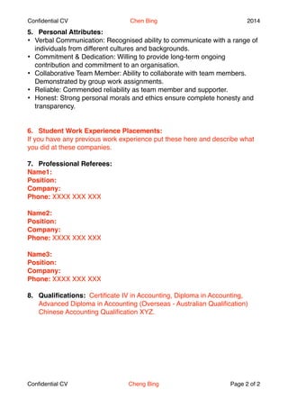 Confidential CV Chen Bing 2014 
5. Personal Attributes:" 
? Verbal Communication: Recognised ability to communicate with a range of 
individuals from different cultures and backgrounds.! 
? Commitment & Dedication: Willing to provide long-term ongoing 
contribution and commitment to an organisation.! 
? Collaborative Team Member: Ability to collaborate with team members. 
Demonstrated by group work assignments. ! 
? Reliable: Commended reliability as team member and supporter. ! 
? Honest: Strong personal morals and ethics ensure complete honesty and 
transparency.! 
!! 
6. Student Work Experience Placements:" 
If you have any previous work experience put these here and describe what 
you did at these companies.! 
! 
7. Professional Referees: " 
Name1: 
Position: 
Company:" 
Phone: XXXX XXX XXX ! 
! 
Name2: 
Position: 
Company:" 
Phone: XXXX XXX XXX ! 
! 
Name3: 
Position: 
Company:" 
Phone: XXXX XXX XXX ! 
! 
8. Qualifications: Certificate IV in Accounting, Diploma in Accounting, 
Advanced Diploma in Accounting (Overseas - Australian Qualification)! 
Chinese Accounting Qualification XYZ." 
! 
Confidential CV Cheng Bing Page $2 of $2 

