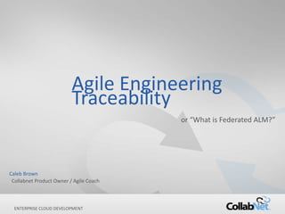 1 Copyright ©2012 CollabNet, Inc. All Rights Reserved.
ENTERPRISE CLOUD DEVELOPMENT
Agile Engineering
Traceability
or “What is Federated ALM?”
Caleb Brown
Collabnet Product Owner / Agile Coach
 