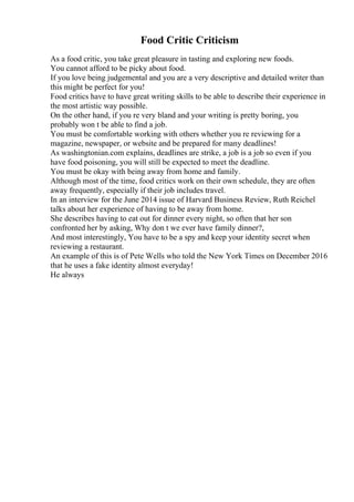 Food Critic Criticism
As a food critic, you take great pleasure in tasting and exploring new foods.
You cannot afford to be picky about food.
If you love being judgemental and you are a very descriptive and detailed writer than
this might be perfect for you!
Food critics have to have great writing skills to be able to describe their experience in
the most artistic way possible.
On the other hand, if you re very bland and your writing is pretty boring, you
probably won t be able to find a job.
You must be comfortable working with others whether you re reviewing for a
magazine, newspaper, or website and be prepared for many deadlines!
As washingtonian.com explains, deadlines are strike, a job is a job so even if you
have food poisoning, you will still be expected to meet the deadline.
You must be okay with being away from home and family.
Although most of the time, food critics work on their own schedule, they are often
away frequently, especially if their job includes travel.
In an interview for the June 2014 issue of Harvard Business Review, Ruth Reichel
talks about her experience of having to be away from home.
She describes having to eat out for dinner every night, so often that her son
confronted her by asking, Why don t we ever have family dinner?,
And most interestingly, You have to be a spy and keep your identity secret when
reviewing a restaurant.
An example of this is of Pete Wells who told the New York Times on December 2016
that he uses a fake identity almost everyday!
He always
 