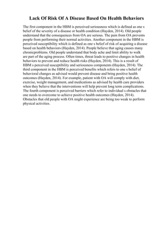 Lack Of Risk Of A Disease Based On Health Behaviors
The first component in the HBM is perceived seriousness which is defined as one s
belief of the severity of a disease or health condition (Hayden, 2014). Old people
understand that the consequences from OA are serious. The pain from OA prevents
people from performing their normal activities. Another component in the HBM is
perceived susceptibility which is defined as one s belief of risk of acquiring a disease
based on health behaviors (Hayden, 2014). People believe that aging causes many
chronicproblems. Old people understand that body ache and limit ability to walk
are part of the aging process. Often times, threat leads to positive changes in health
behaviors to prevent and reduce health risks (Hayden, 2014). This is a result of
HBM s perceived susceptibility and seriousness components (Hayden, 2014). The
third component in the HBM is perceived benefits which refers to one s belief of
behavioral changes as advised would prevent disease and bring positive health
outcomes (Hayden, 2014). For example, patient with OA will comply with diet,
exercise, weight management, and medications as advised by health care providers
when they believe that the interventions will help prevent long term complications.
The fourth component is perceived barriers which refer to individual s obstacles that
one needs to overcome to achieve positive health outcomes (Hayden, 2014).
Obstacles that old people with OA might experience are being too weak to perform
physical activities.
 