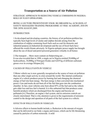 Transportation as a Source of Air Pollution
STRATEGIC APPROACH TO REDUCING VEHICLE EMISSIONS IN NIGERIA:
ROLE OF FLEET OPERATORS.
BEING A LECTURE PRESENTED BY ENGR. BG IBRAHIM fwc ACM (SED) AT
SAFETY MANAGERS TRAINING PROGRAMME AT FRSC ACADEMY, JOS ON
THE 28TH AUGUST,2009.
INTRODUCTION
1.In developed and developing countries, the history of air pollution problem has
typically been high levels of smoke and sulphur dioxide arising from the
combustion of sulphur containing fossil fuels such as coal for domestic and
industrial purpose.[i] Industrial development and the use of fossil fuels have
affected the world climate adversely. In Nigeria epileptic power supply has brought
about the use of diesel and petrol powered generators virtually in all homes
2.The transport ... Show more content on Helpwriting.net ...
It was also revealed that in 1998, a single car in Nigeria emitted 29,600kg of
hydrocarbons, 34,000kg of Nitrogen Oxides and 4,029 kg of different carbonate
gasses over its average lifespan.[iii]
CAUSES OF POLLUTANTS IN VEHICLE
5.Motor vehicle use is now generally recognised as the source of more air pollution
than any other single activity in cities around the world. The internal combustion
engine of a vehicle produces power by burning fuel and changing the chemical
energy of fuel into heat energy. The heat energy is then converted into mechanical
power. Cars and trucks do not burn all of the fuel that goes into the combustion
chamber. In fact, most vehicles only burn about 85% of the fuel and as the vehicle
gets older less and less fuel is burned. It is this unburned fuel that produces some
harmful products which are discharged from the engine and become air
pollutants.[iv] Therefore, an engine s fuel system, and its emission controls are
closely interrelated. That is why attention is given to the requirements of emission
control in the design and operation of all parts of the fuel system in a vehicle.
EFFECTS OF POLLUTANTS IN VEHICLES
6.Adverse effects to human health include; a. Reduction in the amount of oxygen
that can be delivered to our body s organs and tissues, which can be life threatening
caused by particles of carbon monoxide. A mild
 