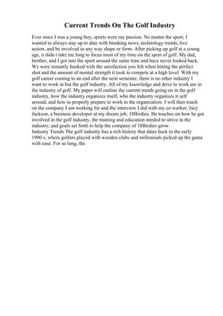Current Trends On The Golf Industry
Ever since I was a young boy, sports were my passion. No matter the sport, I
wanted to always stay up to date with breaking news, technology trends, live
action, and be involved in any way shape or form. After picking up golf at a young
age, it didn t take me long to focus most of my time on the sport of golf. My dad,
brother, and I got into the sport around the same time and have never looked back.
We were instantly hooked with the satisfaction you felt when hitting the perfect
shot and the amount of mental strength it took to compete at a high level. With my
golf career coming to an end after the next semester, there is no other industry I
want to work in but the golf industry. All of my knowledge and drive to work are in
the industry of golf. My paper will outline the current trends going on in the golf
industry, how the industry organizes itself, who the industry organizes it self
around, and how to properly prepare to work in the organization. I will then touch
on the company I am working for and the interview I did with my co worker, Jacy
Jackson, a business developer at my dream job, 18Birdies. He touches on how he got
involved in the golf industry, the training and education needed to strive in the
industry, and goals set forth to help the company of 18Birdies grow.
Industry Trends The golf industry has a rich history that dates back to the early
1900 s, where golfers played with wooden clubs and millennials picked up the game
with ease. For so long, the
 