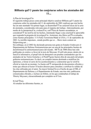 ВїHasta quГ© punto las conjeturas sobre los atentados del
11...
A.Plan de InvestigaciГіn
El siguiente trabajo posee como principal objetivo analizar ВїHasta quГ© punto las
conjeturas sobre los atentados del 11 de septiembre de 2001 explican que este hecho
fue un auto atentado? En primer lugar, se desarrollarГЎ las caracterГsticas de la serie
de atentados, consideradas relevante para el impulso del trabajo. Adicionalmente, por
medio de la interpretaciГіn, evaluaciГіn y anГЎlisis de fuentes secundarias, se
considerarГЎ las teorГas de los hechos, intentando llegar a una conclusiГіn apreciable
que responda la pregunta de investigaciГіn. Asimismo, dos libros serГЎn evaluados
como fuentes principales: 11 S Falso TerrorismoMade in USA y 11 de septiembre de
2001: La terrible impostura , siendo posible que se ... Show more content on
Helpwriting.net ...
Sin embargo, en el 2002 fue declarado persona non grata en Estados Unidos por el
Departamento de Defensa Norteamericano por ser una de las principales fuentes de
desinformaciГіn antinorteamericanos del mundo . MГЎs de 3000 obras han sido
publicadas en contra o a favor de la tesis de Meyssan. El artГculo posee, dentro de su
funciГіn informativa, el propГіsito de demostrar con pruebas contundentes que los
atentados de las Torres Gemelas y el PentГЎgono fueron obra de una parte del propio
gobierno norteamericano. Es decir, un complot interno destinado a modificar las
opiniones, a forzar el curso de los acontecimientos y a demostrar que la versiГіn
oficial se trata de un montaje. La fuente estГЎ enriquecida de documentos oficiales y
notas que ofrecen al lector vГnculos directos para consultar y certificar la validez de
las citas utilizadas por el autor. Su mayor limitaciГіn es el hecho de que el FBI, el
Departamento de Defensa y el Departamento de Estado, uno tras otro, publicaron
comunicados oficiales, e incluso un folleto, en los que condenaban el trabajo de
Thierry Meyssan y desacreditando por completo su tГ©sis.
D.AnГЎlisis
Al estudiar las diferentes fuentes, se
 