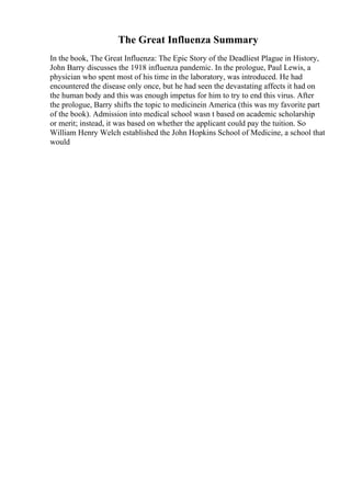The Great Influenza Summary
In the book, The Great Influenza: The Epic Story of the Deadliest Plague in History,
John Barry discusses the 1918 influenza pandemic. In the prologue, Paul Lewis, a
physician who spent most of his time in the laboratory, was introduced. He had
encountered the disease only once, but he had seen the devastating affects it had on
the human body and this was enough impetus for him to try to end this virus. After
the prologue, Barry shifts the topic to medicinein America (this was my favorite part
of the book). Admission into medical school wasn t based on academic scholarship
or merit; instead, it was based on whether the applicant could pay the tuition. So
William Henry Welch established the John Hopkins School of Medicine, a school that
would
 