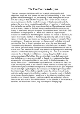 The Two Towers Archetypes
There are many patterns in this world, and as people go through life and
experience things that most humans do, mankind adheres to many of them. These
patterns are called archetypes, and we see many of them portrayed in novels or
film. By looking at the Lord of the Rings: the Two Towers directed by Peter
Jackson, one can see that the film follows many of the character and symbolic
patterns that have stayed constant through millions of years, two of which are the
lost soul archetype, and the light versus dark archetype. The audience saw both of
these archetypes connect to the basic human experience of losing one s self and
having to stand up for who you are against the evils of the world. The viewer finds
the lost soul archetype present in... Show more content on Helpwriting.net ...
It was a war with Gandalf the White against Saruman and Sauron. In the movie, the
scenes involving the members of the fellowship are mostly light, however during
scenes of Mordor, the orcs, Sauron, and Saruman, the lighting is very dark. This is
meant to convey despair and ignorance, two themes greatly embodied in the evil
aspects of the film. In the dark side of the war, we see the orcs, Sauron and
Saruman creating despair for all that have not claimed allegiance to Mordor. They
also showed ignorance as they destroyed the lands of the people of middle earth as
well as their kind. The viewer watches them demolish everything in their path to try
and make sure that they no longer have anyone they don t want in middle earth
anymore. But in the end, [it will be] only a passing thing, this shadow. Even
darkness must pass. The brilliant thing about the light versus dark archetype is
that the light always overpowers the dark in the end. It s a pattern that has been
consistent for millions and millions of years, and it definitely foreshadows the
ending for the reader. This foreshadowing shows us that a new day will come, and
when the sun [does] shine, it will shine out clearer. This tells us that the light side
of the war will prevail and be as strong as ever. We notice this as the good people of
middle earth fight together against the veiling shadow that [was glowering] in the
East [took] shape. As this shadow expanded across the entirety of middle earth,
and in the gathering dark, the will of the ring [grew] strong, the bonds of the light
grew stronger, knowing that they would need to face this war with all their might
in order to win. After all, Sauron s goal is to make his war and to have it be the
last war that will cover all the world in shadow. As the light side of the archetype in
the world that Tolkien has created, they have the job of bringing hope
 