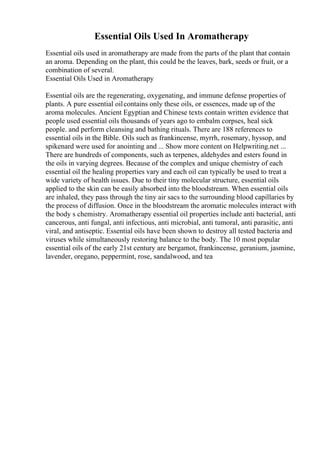 Essential Oils Used In Aromatherapy
Essential oils used in aromatherapy are made from the parts of the plant that contain
an aroma. Depending on the plant, this could be the leaves, bark, seeds or fruit, or a
combination of several.
Essential Oils Used in Aromatherapy
Essential oils are the regenerating, oxygenating, and immune defense properties of
plants. A pure essential oilcontains only these oils, or essences, made up of the
aroma molecules. Ancient Egyptian and Chinese texts contain written evidence that
people used essential oils thousands of years ago to embalm corpses, heal sick
people. and perform cleansing and bathing rituals. There are 188 references to
essential oils in the Bible. Oils such as frankincense, myrrh, rosemary, hyssop, and
spikenard were used for anointing and ... Show more content on Helpwriting.net ...
There are hundreds of components, such as terpenes, aldehydes and esters found in
the oils in varying degrees. Because of the complex and unique chemistry of each
essential oil the healing properties vary and each oil can typically be used to treat a
wide variety of health issues. Due to their tiny molecular structure, essential oils
applied to the skin can be easily absorbed into the bloodstream. When essential oils
are inhaled, they pass through the tiny air sacs to the surrounding blood capillaries by
the process of diffusion. Once in the bloodstream the aromatic molecules interact with
the body s chemistry. Aromatherapy essential oil properties include anti bacterial, anti
cancerous, anti fungal, anti infectious, anti microbial, anti tumoral, anti parasitic, anti
viral, and antiseptic. Essential oils have been shown to destroy all tested bacteria and
viruses while simultaneously restoring balance to the body. The 10 most popular
essential oils of the early 21st century are bergamot, frankincense, geranium, jasmine,
lavender, oregano, peppermint, rose, sandalwood, and tea
 