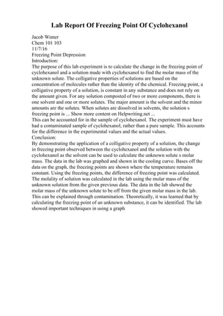 Lab Report Of Freezing Point Of Cyclohexanol
Jacob Winter
Chem 101 103
11/7/16
Freezing Point Depression
Introduction:
The purpose of this lab experiment is to calculate the change in the freezing point of
cyclohexanol and a solution made with cyclohexanol to find the molar mass of the
unknown solute. The colligative properties of solutions are based on the
concentration of molecules rather than the identity of the chemical. Freezing point, a
colligative property of a solution, is constant in any substance and does not rely on
the amount given. For any solution composted of two or more components, there is
one solvent and one or more solutes. The major amount is the solvent and the minor
amounts are the solutes. When solutes are dissolved in solvents, the solution s
freezing point is ... Show more content on Helpwriting.net ...
This can be accounted for in the sample of cyclohexanol. The experiment must have
had a contaminated sample of cyclohexanol, rather than a pure sample. This accounts
for the difference in the experimental values and the actual values.
Conclusion:
By demonstrating the application of a colligative property of a solution, the change
in freezing point observed between the cyclohexanol and the solution with the
cyclohexanol as the solvent can be used to calculate the unknown solute s molar
mass. The data in the lab was graphed and shown in the cooling curve. Bases off the
data on the graph, the freezing points are shown where the temperature remains
constant. Using the freezing points, the difference of freezing point was calculated.
The molality of solution was calculated in the lab using the molar mass of the
unknown solution from the given previous data. The data in the lab showed the
molar mass of the unknown solute to be off from the given molar mass in the lab.
This can be explained through contamination. Theoretically, it was learned that by
calculating the freezing point of an unknown substance, it can be identified. The lab
showed important techniques in using a graph
 