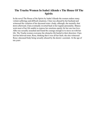 The Trueba Women In Isabel Allende s The House Of The
Spirits
In the novel The House of the Spirits by Isabel Allende the women endure many
violent sufferings and difficult situations. Clara was abused by her husband and
witnessed the violation of her deceased sister s body; although, she mentally shut
down afterward, Clara eventually reverted back to her regular personality. Blanca
went most of her life unable to express her emotions openly for her one true love.
Alba was sexually assaulted and found the courage enough to to move on with her
life. The Trueba women overcame the obstacles life hurled in their direction. Clara
lost her beloved sister, Rosa, thinking that it was all her fault; she also witnessed
Rosa s deceased body being sexually abused by the doctor s assistant. At the age of
ten years
 