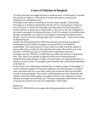 Cause of Pollution in Bangkok
To what extent have newspaper become an outdated source of information? Consider
this question in relation to other forms of media used today to communicate
information in a globalised world
Newspaper is the source of information for every type of people. Traditionally,
Newspaper is a medium of information and the tool for communication. People in
every class have to absorb the knowledge and information from the newspaper to
connect and have a discussion to other people, so they always buy the newspaper on
the street to read and to be informed the news. In the 21st century, the world has been
changed considerably; as a result of it, newspaper is becoming less popular than in
the past. Access to the news through other types of media such ... Show more content
on Helpwriting.net ...
Thirdly, the relationship between GDP and newspaper advertisingexpenditure is
weakening that may lead the newspapers revenue growth to be needed for
sustainability. The several choices of more media were able to lead the readers to
choose other form of media for their informational needs. This trend is seen in the
fact that in 1950,356 persons out of 1000 in the United States received a
newspaper but only 198 did so in 2000 which can affect the decrease in advertising
rates. Also, there is an example in figure18 which can be illustrated that the
classified advertising category is highly concerned and it was expected that there is a
decline in a year to come, if newspaper cannot stem the flow of classified expenditure
to the Internet.
In conclusion, new technologies nowadays have a negative impact on newspaper. It
can be said that newspaper will become outdated in next future because it would be
more convenient and easy to use other media such as Internet television and radio
instead of using newspaper. New media can help people access the information and
find the source faster than reading a newspaper. However, by comparison to other
industry, newspaper has had long cycle. Therefore, newspaper could find the way out
to increase the growth of revenue for sustainability. (930 words)
References
Robert G.P (2008) Shifts in newspaper advertising expenditure and their
 