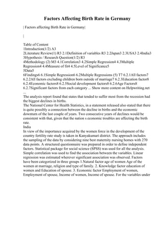Factors Affecting Birth Rate in Germany
| Factors affecting Birth Rate in Germany|
|
Table of Content
1Introduction(1/2) A3
2Literature Review(1) R3 2.1Definition of variables R3 2.2Japan3 2.3USA3 2.4India3
3Hypothesis / Research Question(1/2) R3
4Methodology (2) M3 4.1Correlation3 4.2Simple Regression4 4.3Multiple
Regression4 4.4Measure of fit4 4.5Level of Significance5
5Data5
6Findings6 6.1Simple Regression6 6.2Multiple Regressions (5) T7 6.2.1All factors7
6.2.2All factors excluding children born outside of marriage7 6.2.3Education factor8
6.2.4Economic factors8 6.2.5Social development factors8 6.2.6Age Factors8
6.2.7Significant factors from each category ... Show more content on Helpwriting.net
...
The analysis report found that states that tended to suffer most from the recession had
the biggest declines in births.
The National Center for Health Statistics, in a statement released also stated that there
is quite possibly a connection between the decline in births and the economic
downturn of the last couple of years. Two consecutive years of declines would be
consistent with that, given that the nation s economic troubles are affecting the birth
rate.
India
In view of the importance acquired by the women force in the development of the
country fertility rate study is taken in Kanyakumari district. The approach includes
the sampling of the data by considering nine best maternity nursing homes with 270
data points. A structured questionnaire was prepared in order to define independent
factors. Statistical package for social science (SPSS) was used for all the analysis.
Simple correlation was used to find the association between the variables. Linear
regression was estimated wherever significant association was observed. Factors
have been categorized in three groups 1.Natural factor age of women Age of the
women at marriage, religion and type of family. 2. Knowledge factor education of
women and Education of spouse. 3. Economic factor Employment of women,
Employment of spouse, Income of women, Income of spouse. For the variables under
 