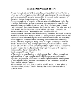 Example Of Prospect Theory
Prospect theory is a theory of decision making under conditions of risk. The theory
is best known for its hypothesis that individuals are risk averse with respect to gains
and risk acceptant with respect to losses and for its emphasis on the importance of
the actor s framing of decisions around a reference point.
Prospect theory is one of a number of alternative theories of individual choice that
behavioral decision theorists have constructed in an attempt to integrate observed
anomalies in expected utility theory into a more descriptively accurate theory of
choice using an S shaped value function. The S function curve of the value is derived
from the experimental results and lacks a complete theoretical explanation. But
Tversky and Kahnemen ... Show more content on Helpwriting.net ...
Prospect theory is considered substantive rationality rather than procedural rationality.
Substantive rationality is the optimization of a given goal under given conditions and
constraints, and is a function of goals and situational constraints but not intervening
reasoning process. While procedural rationality focuses on the decision making
process. Therefore, the prospect theory cannot be adapted to the cognitive rational
debate . The evaluation stage in the prospect theory is more similar to the rational
economic theory. But it is the theory editing and framing have more in common with
cognitive process theories. To conclude, the prospect theory research program is a
limitation of the theory but not a fatal flaw.
Shortcomings of Prospect Theory
a)The descriptive generalizations on which prospect theory is based emerge from
static conditions of experimental research in highly structured, non interactive
laboratory settings make it difficult to extrapolate its findings to the complex world
of international relations where the consequences of one s actions are partially a
function of the actions of another.
1)It is extremely difficult in the real world to identify whether an actor selects a
particular option because of framing, loss aversion, or any other anomalies of
expected utility
 