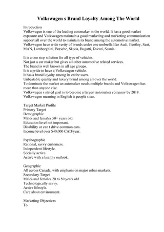 Volkswagen s Brand Loyalty Among The World
Introduction
Volkswagen is one of the leading automaker in the world. It has a good market
exposure and Volkswagen maintain a good marketing and marketing communication
support all over the world to maintain its brand among the automotive market.
Volkswagen have wide verity of brands under one umbrella like Audi, Bentley, Seat,
MAN, Lamborghini, Porsche, Skoda, Bugatti, Ducati, Scania.
It is a one stop solution for all type of vehicles.
Not just a car maker but gives all other automotive related services.
The brand is well known in all age groups.
It is a pride to have a Volkswagen vehicle.
It has a brand loyalty among its entire users.
Unbeatable quality and luxury brand among all over the world.
To dominate the market an automaker needs multiple brands and Volkswagen has
more than anyone else.
Volkswagen s stated goal is to become a largest automaker company by 2018.
Volkswagen meaning in English is people s car.
Target Market Profile
Primary Target
Demographic
Males and females 50+ years old.
Education level not important.
Disability or can t drive common cars.
Income level over $40,000 CAD/year.
Psychographic
Rational, savvy customers.
Independent lifestyle.
Socially active.
Active with a healthy outlook.
Geographic
All across Canada, with emphasis on major urban markets.
Secondary Target
Males and females 20 to 50 years old.
Technologically savvy.
Active lifestyle.
Care about environment.
Marketing Objectives
To
 