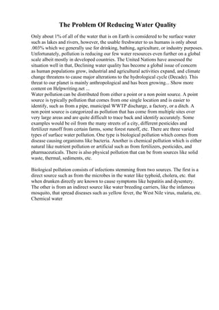 The Problem Of Reducing Water Quality
Only about 1% of all of the water that is on Earth is considered to be surface water
such as lakes and rivers, however, the usable freshwater to us humans is only about
.003% which we generally use for drinking, bathing, agriculture, or industry purposes.
Unfortunately, pollution is reducing our few water resources even further on a global
scale albeit mostly in developed countries. The United Nations have assessed the
situation well in that, Declining water quality has become a global issue of concern
as human populations grow, industrial and agricultural activities expand, and climate
change threatens to cause major alterations to the hydrological cycle (Decade). This
threat to our planet is mainly anthropological and has been growing... Show more
content on Helpwriting.net ...
Water pollution can be distributed from either a point or a non point source. A point
source is typically pollution that comes from one single location and is easier to
identify, such as from a pipe, municipal WWTP discharge, a factory, or a ditch. A
non point source is categorized as pollution that has come from multiple sites over
very large areas and are quite difficult to trace back and identify accurately. Some
examples would be oil from the many streets of a city, different pesticides and
fertilizer runoff from certain farms, some forest runoff, etc. There are three varied
types of surface water pollution. One type is biological pollution which comes from
disease causing organisms like bacteria. Another is chemical pollution which is either
natural like nutrient pollution or artificial such as from fertilizers, pesticides, and
pharmaceuticals. There is also physical pollution that can be from sources like solid
waste, thermal, sediments, etc.
Biological pollution consists of infections stemming from two sources. The first is a
direct source such as from the microbes in the water like typhoid, cholera, etc. that
when drunken directly are known to cause symptoms like hepatitis and dysentery.
The other is from an indirect source like water breeding carriers, like the infamous
mosquito, that spread diseases such as yellow fever, the West Nile virus, malaria, etc.
Chemical water
 