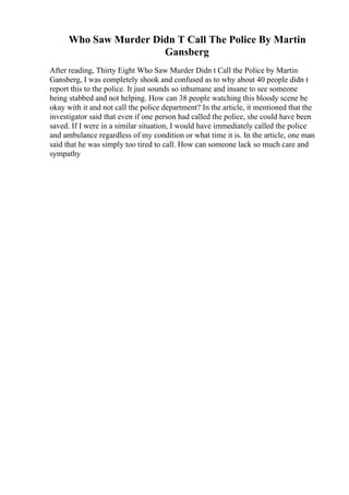 Who Saw Murder Didn T Call The Police By Martin
Gansberg
After reading, Thirty Eight Who Saw Murder Didn t Call the Police by Martin
Gansberg, I was completely shook and confused as to why about 40 people didn t
report this to the police. It just sounds so inhumane and insane to see someone
being stabbed and not helping. How can 38 people watching this bloody scene be
okay with it and not call the police department? In the article, it mentioned that the
investigator said that even if one person had called the police, she could have been
saved. If I were in a similar situation, I would have immediately called the police
and ambulance regardless of my condition or what time it is. In the article, one man
said that he was simply too tired to call. How can someone lack so much care and
sympathy
 