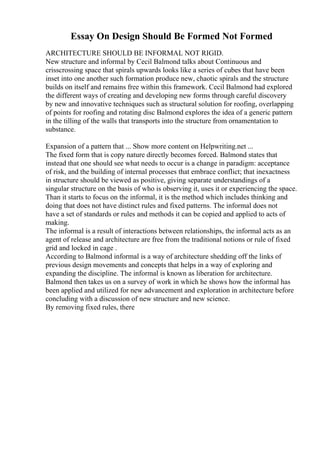 Essay On Design Should Be Formed Not Formed
ARCHITECTURE SHOULD BE INFORMAL NOT RIGID.
New structure and informal by Cecil Balmond talks about Continuous and
crisscrossing space that spirals upwards looks like a series of cubes that have been
inset into one another such formation produce new, chaotic spirals and the structure
builds on itself and remains free within this framework. Cecil Balmond had explored
the different ways of creating and developing new forms through careful discovery
by new and innovative techniques such as structural solution for roofing, overlapping
of points for roofing and rotating disc Balmond explores the idea of a generic pattern
in the tilling of the walls that transports into the structure from ornamentation to
substance.
Expansion of a pattern that ... Show more content on Helpwriting.net ...
The fixed form that is copy nature directly becomes forced. Balmond states that
instead that one should see what needs to occur is a change in paradigm: acceptance
of risk, and the building of internal processes that embrace conflict; that inexactness
in structure should be viewed as positive, giving separate understandings of a
singular structure on the basis of who is observing it, uses it or experiencing the space.
Than it starts to focus on the informal, it is the method which includes thinking and
doing that does not have distinct rules and fixed patterns. The informal does not
have a set of standards or rules and methods it can be copied and applied to acts of
making.
The informal is a result of interactions between relationships, the informal acts as an
agent of release and architecture are free from the traditional notions or rule of fixed
grid and locked in cage .
According to Balmond informal is a way of architecture shedding off the links of
previous design movements and concepts that helps in a way of exploring and
expanding the discipline. The informal is known as liberation for architecture.
Balmond then takes us on a survey of work in which he shows how the informal has
been applied and utilized for new advancement and exploration in architecture before
concluding with a discussion of new structure and new science.
By removing fixed rules, there
 