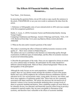 The Effects Of Financial Stability And Economic
Resources...
Your Name: _Erin Sorenson_
In answering the questions below, do not lift words or copy exactly the sentences in
the article. PARAPHRASE or use your own words to summarize the ideas from the
article.
1. Reference or bibliographic entry of your selected article in APA style (see example
in the first assignment guidelines):
Hardie, J., Lucas, A. (2010). Economic Factors and Relationship Quality Among
Young Couples:
Comparing Cohabitation and Marriage. Journal of Marriage and Family, 72(5), 1141
1154. Retrieved from http://www.jstor.org.libproxy.library.wmich.edu/stable
/40865600
2. What are the aims and/or research questions of the study?
This study is examining the effect of financial stability/economic resources on the
quality of ... Show more content on Helpwriting.net ...
The authors aim was to contribute to the literature on relationship quality through
examination of different types of relationships, and the effect of economic resources
on perceived relationship quality.
4. Describe the participants of the study. Since you are supposed to choose an article
of a cross cultural study on families, the participants for this study should have
different cultural backgrounds. What are these cultural backgrounds? What are the
demographics of the participants?
Although the study focuses on two main populations, cohabiting and married
couples, there are very distinct trends amongst the members of each of the groups.
Hardie and Lucas (2010) emphasize the correlation between cohabitation and low
education levels, low socioeconomic status, young adults, divorcees, non whites, and
those more supportive of egalitarian gender roles. These traits are also commonly
associated with ethnic minorities. The article also discusses the elevated levels of
domestic violence in low income households attributing above average levels of
abuse to economic hardship and distress. Since cohabiting couples are more likely to
be culturally diverse, less educated, and financially insecure (often living in poverty)
compared to married couples, they are more susceptible to fluctuation in the
economy, and therefore more vulnerable to the effects of economic hardship
 