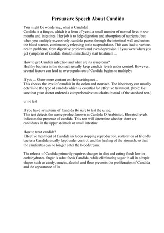 Persuasive Speech About Candida
You might be wondering, what is Candida?
Candida is a fungus, which is a form of yeast, a small number of normal lives in our
mouths and intestines. Her job is to help digestion and absorption of nutrients, but
when you multiply excessively, candida passes through the intestinal wall and enters
the blood stream, continuously releasing toxic nusprodukate. This can lead to various
health problems, from digestive problems and even depression. If you were when you
get symptoms of candida should immediately start treatment ...
How to get Candida infection and what are its symptoms?
Healthy bacteria in the stomach usually keep candida levels under control. However,
several factors can lead to overpopulation of Candida begins to multiply:
If you ... Show more content on Helpwriting.net ...
This checks the level of candida in the colon and stomach. The laboratory can usually
determine the type of candida which is essential for effective treatment. (Note: Be
sure that your doctor ordered a comprehensive test chairs instead of the standard test.)
urine test
If you have symptoms of Candida Be sure to test the urine.
This test detects the waste product known as Candida D Arabinitol. Elevated levels
indicates the presence of candida. This test will determine whether there are
candidates in the upper stomach or small intestine.
How to treat candida?
Effective treatment of Candida includes stopping reproduction, restoration of friendly
bacteria Candida usually kept under control, and the healing of the stomach, so that
the candidates can no longer enter the bloodstream.
The release of Candida primarily requires changes in diet and eating foods low in
carbohydrates. Sugar is what feeds Candida, while eliminating sugar in all its simple
shapes such as candy, snacks, alcohol and flour prevents the proliferation of Candida
and the appearance of its
 