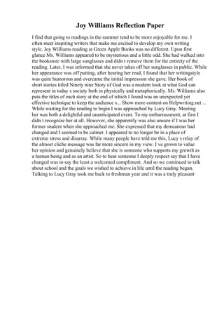 Joy Williams Reflection Paper
I find that going to readings in the summer tend to be more enjoyable for me. I
often meet inspiring writers that make me excited to develop my own writing
style. Joy Williams reading at Green Apple Books was no different. Upon first
glance Ms. Williams appeared to be mysterious and a little odd. She had walked into
the bookstore with large sunglasses and didn t remove them for the entirety of the
reading. Later, I was informed that she never takes off her sunglasses in public. While
her appearance was off putting, after hearing her read, I found that her writingstyle
was quite humorous and overcame the initial impression she gave. Her book of
short stories titled Ninety nine Story of God was a modern look at what God can
represent in today s society both in physically and metaphorically. Ms. Williams also
puts the titles of each story at the end of which I found was an unexpected yet
effective technique to keep the audience s... Show more content on Helpwriting.net ...
While waiting for the reading to begin I was approached by Lucy Gray. Meeting
her was both a delightful and unanticipated event. To my embarrassment, at first I
didn t recognize her at all. However, she apparently was also unsure if I was her
former student when she approached me. She expressed that my demeanour had
changed and I seemed to be calmer. I appeared to no longer be in a place of
extreme stress and disarray. While many people have told me this, Lucy s relay of
the almost cliche message was far more sincere in my view. I ve grown to value
her opinion and genuinely believe that she is someone who supports my growth as
a human being and as an artist. So to hear someone I deeply respect say that I have
changed was to say the least a welcomed compliment. And so we continued to talk
about school and the goals we wished to achieve in life until the reading began.
Talking to Lucy Gray took me back to freshman year and it was a truly pleasant
 