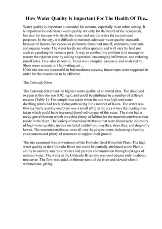 How Water Quality Is Important For The Health Of The...
Water quality is important to consider for streams, especially in an urban setting. It
is important to understand water quality not only for the health of the ecosystem,
but also for humans who drink the water and use the water for recreational
purposes. In the city, it is difficult to maintain adequate water quality standards
because of factors like excessive pollutants from road runoff, sediments, nutrients,
and organic waste. The water levels are often sporadic and will vary by land use
such as a parking lot versus a park. A way to combat this problem is to manage or
restore the riparian zone by adding vegetation, encouraging infiltration, and reducing
runoff rates. Five sites in Austin, Texas were sampled, assessed, and analyzed to...
Show more content on Helpwriting.net ...
If the site was not successful or had moderate success, future steps were suggested in
order for the restoration to be effective.
The Colorado River
The Colorado River had the highest water quality of all tested sites. The dissolved
oxygen at this site was 8.92 mg/L and could be attributed to a number of different
reasons (Table 1). The sample was taken when the sun was high and water
dwelling plants had been photosynthesizing for a number of hours. The water was
flowing fairly quickly and there was a small riffle at the area where the reading was
taken which could have increased dissolved oxygen of the water. The river had a
rocky gravel bottom which provided plenty of habitat for the macroinvertebrates that
reside in the river. The variety of macroinvertebrates that were found were indicators
of high water quality; species included caddisflies, mayflies, stoneflies, and dragonfly
larvae. The macroinvertebrates were all very large specimens, indicating a healthy
environment and plenty of resources to support their growth.
The site examined was downstream of the Hornsby Bend Biosolids Plant. The high
water quality at the Colorado River site could be partially attributed to the Plant s
ability to sanitize and reuse wastes and prevent contamination through leakages of
unclean water. The water at the Colorado River site was cool despite only mediocre
tree cover. The flow was quick in thinner parts of the river and slowed when it
widened out, giving
 