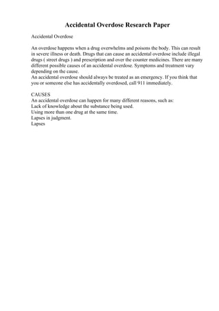 Accidental Overdose Research Paper
Accidental Overdose
An overdose happens when a drug overwhelms and poisons the body. This can result
in severe illness or death. Drugs that can cause an accidental overdose include illegal
drugs ( street drugs ) and prescription and over the counter medicines. There are many
different possible causes of an accidental overdose. Symptoms and treatment vary
depending on the cause.
An accidental overdose should always be treated as an emergency. If you think that
you or someone else has accidentally overdosed, call 911 immediately.
CAUSES
An accidental overdose can happen for many different reasons, such as:
Lack of knowledge about the substance being used.
Using more than one drug at the same time.
Lapses in judgment.
Lapses
 