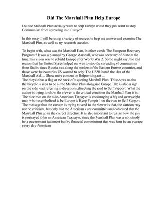 Did The Marshall Plan Help Europe
Did the Marshall Plan actually want to help Europe or did they just want to stop
Communism from spreading into Europe?
In this essay I will be using a variety of sources to help me answer and examine The
Marshall Plan, as well as my research question.
To begin with, what was the Marshall Plan, in other words The European Recovery
Program ? It was a planned by George Marshall, who was secretary of State at the
time; his vision was to rebuild Europe after World War 2. Some might say, the real
reason that the United States helped out was to stop the spreading of communism
from Stalin, since Russia was along the borders of the Eastern Europe countries, and
those were the countries US wanted to help. The USSR hated the idea of the
Marshall Aid. ... Show more content on Helpwriting.net ...
The bicycle has a flag at the back of it quoting Marshall Plan. This shows us that
the bicycle is seen to be as the Marshall Plan alongside Europe. The is also a sign
on the side road referring to directions, directing the road to Self Support. What the
author is trying to show the viewer is the critical condition the Marshall Plan is in.
The nice man on the side, American Taxpayer is encouraging a big and overweight
man who is symbolized to be Europe to Keep Pumpin ! on the road to Self Support.
The message that the cartoon is trying to send to the viewer is that, the cartoon may
not be criticism, but only that the American s are committed and dedicated that the
Marshall Plan go in the correct direction. It is also important to realize how the guy
is portrayed to be an American Taxpayer, since the Marshall Plan was a not simply
by a government judgment but by financial commitment that was born by an average
every day American
 
